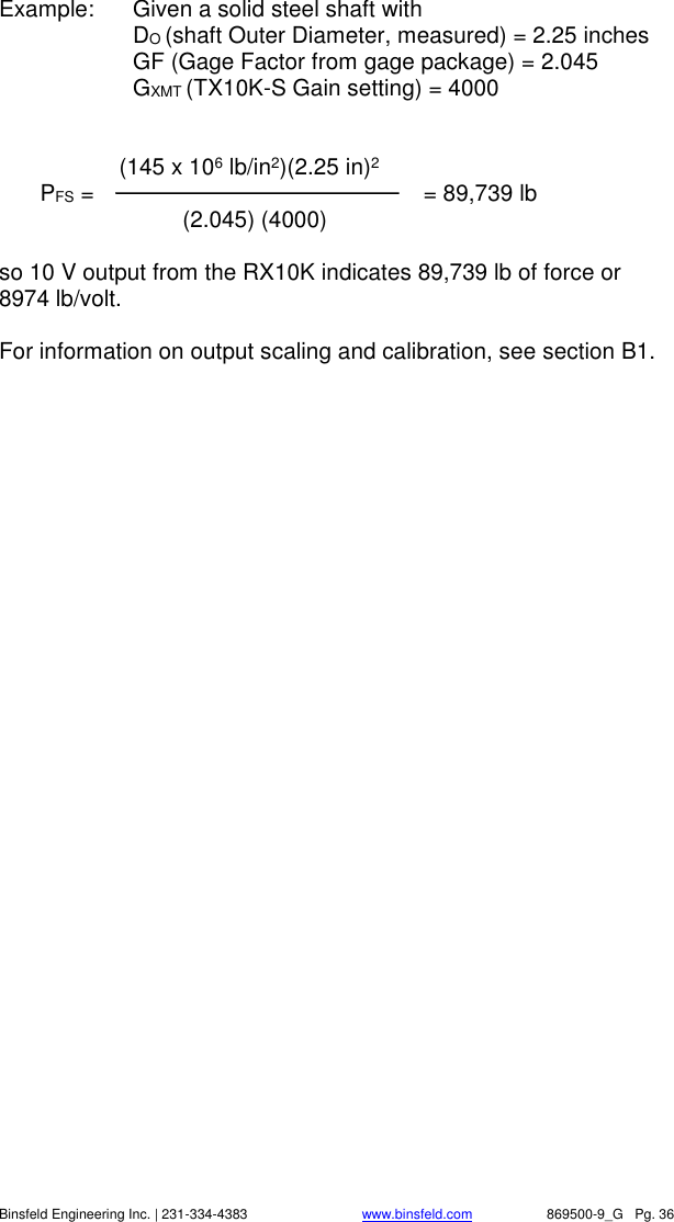    Binsfeld Engineering Inc. | 231-334-4383                              www.binsfeld.com   869500-9_G   Pg. 36 Example:  Given a solid steel shaft with     DO (shaft Outer Diameter, measured) = 2.25 inches   GF (Gage Factor from gage package) = 2.045   GXMT (TX10K-S Gain setting) = 4000          (145 x 106 lb/in2)(2.25 in)2  PFS =                      = 89,739 lb    (2.045) (4000)     so 10 V output from the RX10K indicates 89,739 lb of force or 8974 lb/volt.  For information on output scaling and calibration, see section B1.   