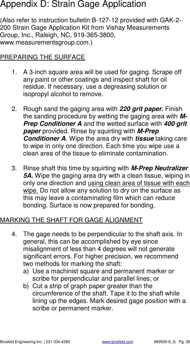    Binsfeld Engineering Inc. | 231-334-4383                              www.binsfeld.com   869500-9_G   Pg. 39 Appendix D: Strain Gage Application  (Also refer to instruction bulletin B-127-12 provided with GAK-2-200 Strain Gage Application Kit from Vishay Measurements Group, Inc., Raleigh, NC, 919-365-3800, www.measurementsgroup.com.)  PREPARING THE SURFACE  1.  A 3-inch square area will be used for gaging. Scrape off any paint or other coatings and inspect shaft for oil residue. If necessary, use a degreasing solution or isopropyl alcohol to remove.  2.  Rough sand the gaging area with 220 grit paper. Finish the sanding procedure by wetting the gaging area with M-Prep Conditioner A and the wetted surface with 400 grit paper provided. Rinse by squirting with M-Prep Conditioner A. Wipe the area dry with tissue taking care to wipe in only one direction. Each time you wipe use a clean area of the tissue to eliminate contamination.  3.  Rinse shaft this time by squirting with M-Prep Neutralizer 5A. Wipe the gaging area dry with a clean tissue, wiping in only one direction and using clean area of tissue with each wipe. Do not allow any solution to dry on the surface as this may leave a contaminating film which can reduce bonding. Surface is now prepared for bonding.  MARKING THE SHAFT FOR GAGE ALIGNMENT  4.  The gage needs to be perpendicular to the shaft axis. In general, this can be accomplished by eye since misalignment of less than 4 degrees will not generate significant errors. For higher precision, we recommend two methods for marking the shaft: a)  Use a machinist square and permanent marker or scribe for perpendicular and parallel lines; or b)  Cut a strip of graph paper greater than the circumference of the shaft. Tape it to the shaft while lining up the edges. Mark desired gage position with a scribe or permanent marker.    