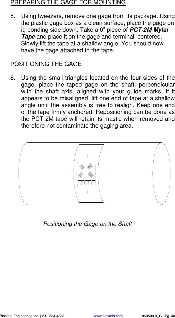    Binsfeld Engineering Inc. | 231-334-4383                              www.binsfeld.com   869500-9_G   Pg. 40 PREPARING THE GAGE FOR MOUNTING  5.  Using tweezers, remove one gage from its package. Using the plastic gage box as a clean surface, place the gage on it, bonding side down. Take a 6&rdquo; piece of PCT-2M Mylar Tape and place it on the gage and terminal, centered. Slowly lift the tape at a shallow angle. You should now have the gage attached to the tape.  POSITIONING THE GAGE  6.  Using the small triangles located on the four sides of the gage,  place  the  taped  gage  on  the  shaft,  perpendicular with  the  shaft  axis,  aligned  with  your  guide  marks.  If  it appears to be misaligned, lift one end of tape at a shallow angle until the assembly is free to realign. Keep one end of the tape firmly anchored. Repositioning can be done as the PCT-2M tape will retain its mastic when removed and therefore not contaminate the gaging area.   Positioning the Gage on the Shaft 