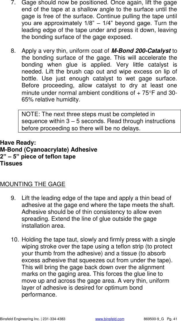    Binsfeld Engineering Inc. | 231-334-4383                              www.binsfeld.com   869500-9_G   Pg. 41 7.  Gage should now be positioned. Once again, lift the gage end of the tape at a shallow angle to the surface until the gage is free of the surface. Continue pulling the tape until you are approximately 1/8&rdquo; &ndash; 1/4&rdquo; beyond gage. Turn the leading edge of the tape under and press it down, leaving the bonding surface of the gage exposed.   8.  Apply a very thin, uniform coat of M-Bond 200-Catalyst to the bonding surface of the gage. This will accelerate the bonding  when  glue  is  applied.  Very  little  catalyst  is needed. Lift the brush cap out and wipe excess on lip of bottle.  Use  just  enough  catalyst  to  wet  gage  surface. Before  proceeding,  allow  catalyst  to  dry  at  least  one minute under normal ambient conditions of + 75F and 30-65% relative humidity.  NOTE: The next three steps must be completed in sequence within 3 &ndash; 5 seconds. Read through instructions before proceeding so there will be no delays.  Have Ready: M-Bond (Cyanoacrylate) Adhesive 2&rdquo; &ndash; 5&rdquo; piece of teflon tape Tissues   MOUNTING THE GAGE  9.  Lift the leading edge of the tape and apply a thin bead of adhesive at the gage end where the tape meets the shaft. Adhesive should be of thin consistency to allow even spreading. Extend the line of glue outside the gage installation area.  10. Holding the tape taut, slowly and firmly press with a single wiping stroke over the tape using a teflon strip (to protect your thumb from the adhesive) and a tissue (to absorb excess adhesive that squeezes out from under the tape). This will bring the gage back down over the alignment marks on the gaging area. This forces the glue line to move up and across the gage area. A very thin, uniform layer of adhesive is desired for optimum bond performance.  