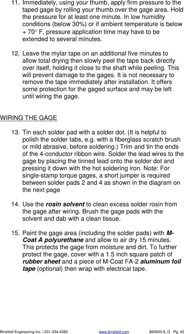    Binsfeld Engineering Inc. | 231-334-4383                              www.binsfeld.com   869500-9_G   Pg. 42 11. Immediately, using your thumb, apply firm pressure to the taped gage by rolling your thumb over the gage area. Hold the pressure for at least one minute. In low humidity conditions (below 30%) or if ambient temperature is below + 70 F, pressure application time may have to be extended to several minutes.  12. Leave the mylar tape on an additional five minutes to allow total drying then slowly peel the tape back directly over itself, holding it close to the shaft while peeling. This will prevent damage to the gages. It is not necessary to remove the tape immediately after installation. It offers some protection for the gaged surface and may be left until wiring the gage.   WIRING THE GAGE   13. Tin each solder pad with a solder dot. (It is helpful to polish the solder tabs, e.g. with a fiberglass scratch brush or mild abrasive, before soldering.) Trim and tin the ends of the 4-conductor ribbon wire. Solder the lead wires to the gage by placing the tinned lead onto the solder dot and pressing it down with the hot soldering iron. Note: For single-stamp torque gages, a short jumper is required between solder pads 2 and 4 as shown in the diagram on the next page  14. Use the rosin solvent to clean excess solder rosin from the gage after wiring. Brush the gage pads with the solvent and dab with a clean tissue.  15. Paint the gage area (including the solder pads) with M-Coat A polyurethane and allow to air dry 15 minutes. This protects the gage from moisture and dirt. To further protect the gage, cover with a 1.5 inch square patch of rubber sheet and a piece of M-Coat FA-2 aluminum foil tape (optional) then wrap with electrical tape. 