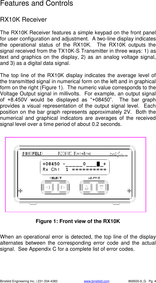    Binsfeld Engineering Inc. | 231-334-4383                              www.binsfeld.com   869500-9_G   Pg. 4 Features and Controls  RX10K Receiver The RX10K Receiver features a simple keypad on the front panel for user configuration and adjustment.  A two-line display indicates the  operational  status  of  the  RX10K.    The  RX10K  outputs  the signal received from the TX10K-S Transmitter in three ways: 1) as text and graphics on the display, 2) as an analog voltage signal, and 3) as a digital data signal.    The top line of the RX10K display indicates the average  level of the transmitted signal in numerical form on the left and in graphical form on the right (Figure 1).  The numeric value corresponds to the Voltage Output signal in millivolts.  For example, an output signal of  +8.450V  would  be  displayed  as  &ldquo;+08450&rdquo;.    The  bar  graph provides a visual representation of the output signal level.  Each position on the bar graph represents approximately 2V.  Both the numerical  and  graphical  indicators  are  averages  of  the  received signal level over a time period of about 0.2 seconds.    Figure 1: Front view of the RX10K  When an operational error is detected, the top line of the display alternates  between  the  corresponding  error  code  and  the  actual signal.  See Appendix C for a complete list of error codes. +08450 -_ _ _ _ _ 0 _ _ _ █ _+ Rx Ch:  1  = = = = = = = = = =  
