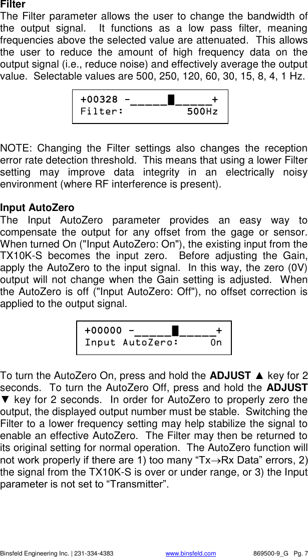    Binsfeld Engineering Inc. | 231-334-4383                              www.binsfeld.com   869500-9_G   Pg. 7 Filter The Filter parameter allows the user to change the bandwidth of the  output  signal.    It  functions  as  a  low  pass  filter,  meaning frequencies above the selected value are attenuated.  This allows the  user  to  reduce  the  amount  of  high  frequency  data  on  the output signal (i.e., reduce noise) and effectively average the output value.  Selectable values are 500, 250, 120, 60, 30, 15, 8, 4, 1 Hz.       NOTE:  Changing  the  Filter  settings  also  changes  the  reception error rate detection threshold.  This means that using a lower Filter setting  may  improve  data  integrity  in  an  electrically  noisy environment (where RF interference is present).  Input AutoZero The  Input  AutoZero  parameter  provides  an  easy  way  to compensate  the  output  for  any  offset  from  the  gage  or  sensor.  When turned On ("Input AutoZero: On"), the existing input from the TX10K-S  becomes  the  input  zero.    Before  adjusting  the  Gain, apply the AutoZero to the input signal.  In this way, the zero (0V) output will not change when the Gain setting is adjusted.  When the AutoZero is off ("Input AutoZero: Off"), no offset correction is applied to the output signal.        To turn the AutoZero On, press and hold the ADJUST ▲ key for 2 seconds.  To turn the AutoZero Off, press and hold the ADJUST ▼ key for 2 seconds.  In order for AutoZero to properly zero the output, the displayed output number must be stable.  Switching the Filter to a lower frequency setting may help stabilize the signal to enable an effective AutoZero.  The Filter may then be returned to its original setting for normal operation.  The AutoZero function will not work properly if there are 1) too many &ldquo;TxRx Data&rdquo; errors, 2) the signal from the TX10K-S is over or under range, or 3) the Input parameter is not set to &ldquo;Transmitter&rdquo;.     +00328 -_ _ _ _ _ █ _ _ _ _ _+ Filter:          500Hz  +00000 -_ _ _ _ _ █ _ _ _ _ _+ Input AutoZero:     0n  