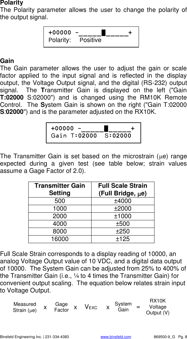    Binsfeld Engineering Inc. | 231-334-4383                              www.binsfeld.com   869500-9_G   Pg. 8 Polarity The Polarity parameter  allows the user  to  change the  polarity of the output signal.      Gain The  Gain  parameter  allows  the  user  to  adjust  the  gain  or  scale factor  applied  to  the  input  signal  and  is  reflected  in  the  display output, the Voltage Output signal, and the digital (RS-232) output signal.    The  Transmitter  Gain  is  displayed  on  the  left  ("Gain T:02000  S:02000")  and  is  changed  using  the  RM10K  Remote Control.  The System Gain is shown on the right ("Gain T:02000 S:02000") and is the parameter adjusted on the RX10K.        The Transmitter Gain is set based on the microstrain (e) range expected  during  a  given  test  (see  table  below;  strain  values assume a Gage Factor of 2.0).    Transmitter Gain Setting Full Scale Strain (Full Bridge, e) 500 &plusmn;4000 1000 &plusmn;2000 2000 &plusmn;1000 4000 &plusmn;500 8000 &plusmn;250 16000 &plusmn;125  Full Scale Strain corresponds to a display reading of 10000, an analog Voltage Output value of 10 VDC, and a digital data output of 10000.  The System Gain can be adjusted from 25% to 400% of the Transmitter Gain (i.e., &frac14; to 4 times the Transmitter Gain) for convenient output scaling.  The equation below relates strain input to Voltage Output.   +00000 -_ _ _ _ _ █ _ _ _ _ _+ Polarity:     Positive +00000 -_ _ _ _ _ █ _ _ _ _ _+ Gain T:02000  S:02000 VEXC System Gain RX10K Voltage Output (V) = Measured Strain (e) x Gage Factor  x x 