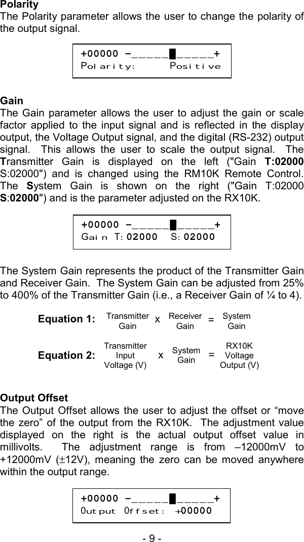 - 9 -   Polarity The Polarity parameter allows the user to change the polarity of the output signal.      Gain The Gain parameter allows the user to adjust the gain or scale factor applied to the input signal and is reflected in the display output, the Voltage Output signal, and the digital (RS-232) output signal.  This allows the user to scale the output signal.  The Transmitter Gain is displayed on the left ("Gain T:02000 S:02000") and is changed using the RM10K Remote Control.  The  System Gain is shown on the right ("Gain T:02000 S:02000") and is the parameter adjusted on the RX10K.        The System Gain represents the product of the Transmitter Gain and Receiver Gain.  The System Gain can be adjusted from 25% to 400% of the Transmitter Gain (i.e., a Receiver Gain of &frac14; to 4).    Equation 1:   Equation 2:   Output Offset The Output Offset allows the user to adjust the offset or &ldquo;move the zero&rdquo; of the output from the RX10K.  The adjustment value displayed on the right is the actual output offset value in millivolts.  The adjustment range is from &ndash;12000mV to +12000mV (&plusmn;12V), meaning the zero can be moved anywhere within the output range.   +00000 -_____█_____+Polarity:     Positive+00000 -_____█_____+Gain T:02000  S:02000 +00000 -_____█_____+0utput 0ffset: +00000Transmitter Gain Receiver Gain System Gain = x Transmitter Input Voltage (V) System Gain RX10K Voltage Output (V)= x 