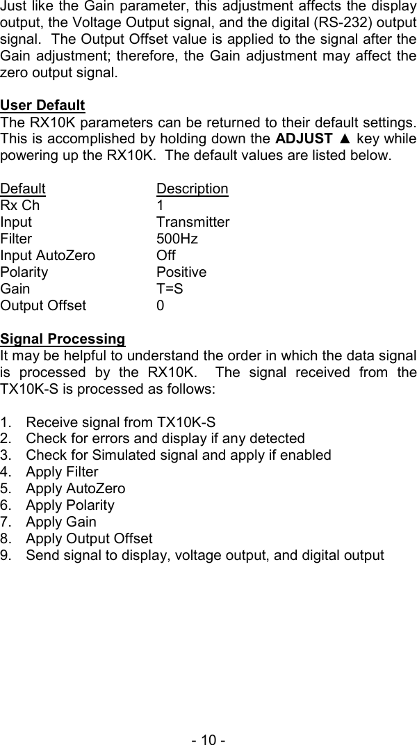 - 10 -  Just like the Gain parameter, this adjustment affects the display output, the Voltage Output signal, and the digital (RS-232) output signal.  The Output Offset value is applied to the signal after the Gain adjustment; therefore, the Gain adjustment may affect the zero output signal.   User Default The RX10K parameters can be returned to their default settings.  This is accomplished by holding down the ADJUST ▲ key while powering up the RX10K.  The default values are listed below.  Default  Description Rx Ch   1 Input   Transmitter Filter   500Hz Input AutoZero    Off Polarity   Positive Gain   T=S Output Offset    0  Signal Processing It may be helpful to understand the order in which the data signal is processed by the RX10K.  The signal received from the TX10K-S is processed as follows:  1.  Receive signal from TX10K-S 2.  Check for errors and display if any detected 3.  Check for Simulated signal and apply if enabled 4. Apply Filter 5. Apply AutoZero 6. Apply Polarity 7. Apply Gain 8.  Apply Output Offset 9.  Send signal to display, voltage output, and digital output   
