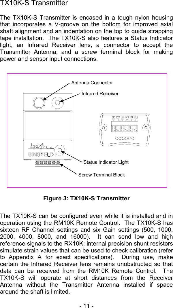 - 11 -   TX10K-S Transmitter The TX10K-S Transmitter is encased in a tough nylon housing that incorporates a V-groove on the bottom for improved axial shaft alignment and an indentation on the top to guide strapping tape installation.  The TX10K-S also features a Status Indicator light, an Infrared Receiver lens, a connector to accept the Transmitter Antenna, and a screw terminal block for making power and sensor input connections.                 Figure 3: TX10K-S Transmitter  The TX10K-S can be configured even while it is installed and in operation using the RM10K Remote Control.  The TX10K-S has sixteen RF Channel settings and six Gain settings (500, 1000, 2000, 4000, 8000, and 16000).  It can send low and high reference signals to the RX10K: internal precision shunt resistors simulate strain values that can be used to check calibration (refer to Appendix A for exact specifications).  During use, make certain the Infrared Receiver lens remains unobstructed so that data can be received from the RM10K Remote Control.  The TX10K-S will operate at short distances from the Receiver Antenna without the Transmitter Antenna installed if space around the shaft is limited.    Antenna Connector Infrared Receiver Status Indicator Light Screw Terminal Block 