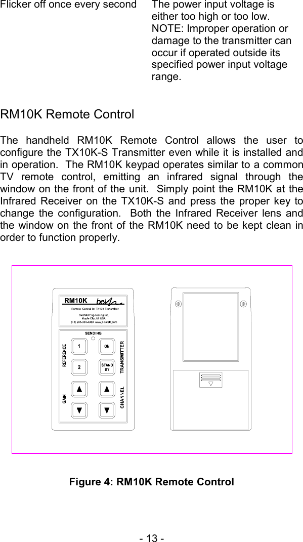 - 13 -   Flicker off once every second  The power input voltage is either too high or too low.  NOTE: Improper operation or damage to the transmitter can occur if operated outside its specified power input voltage range.      RM10K Remote Control The handheld RM10K Remote Control allows the user to configure the TX10K-S Transmitter even while it is installed and in operation.  The RM10K keypad operates similar to a common TV remote control, emitting an infrared signal through the window on the front of the unit.  Simply point the RM10K at the Infrared Receiver on the TX10K-S and press the proper key to change the configuration.  Both the Infrared Receiver lens and the window on the front of the RM10K need to be kept clean in order to function properly.                   Figure 4: RM10K Remote Control  