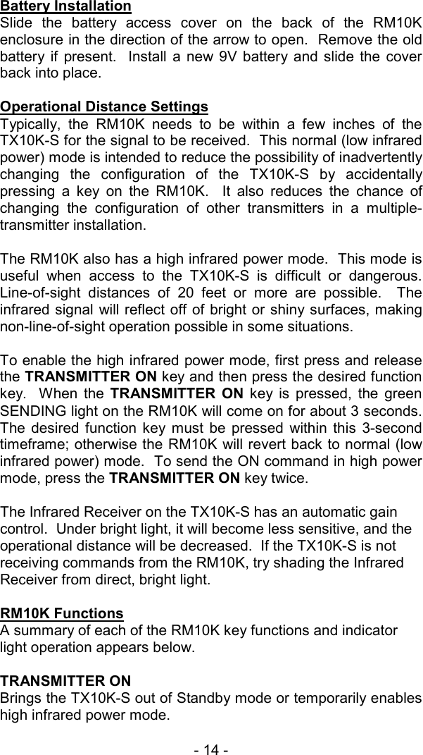 - 14 -  Battery Installation Slide the battery access cover on the back of the RM10K enclosure in the direction of the arrow to open.  Remove the old battery if present.  Install a new 9V battery and slide the cover back into place.    Operational Distance Settings Typically, the RM10K needs to be within a few inches of the TX10K-S for the signal to be received.  This normal (low infrared power) mode is intended to reduce the possibility of inadvertently changing the configuration of the TX10K-S by accidentally pressing a key on the RM10K.  It also reduces the chance of changing the configuration of other transmitters in a multiple-transmitter installation.  The RM10K also has a high infrared power mode.  This mode is useful when access to the TX10K-S is difficult or dangerous.  Line-of-sight distances of 20 feet or more are possible.  The infrared signal will reflect off of bright or shiny surfaces, making non-line-of-sight operation possible in some situations.   To enable the high infrared power mode, first press and release the TRANSMITTER ON key and then press the desired function key.  When the TRANSMITTER ON key is pressed, the green SENDING light on the RM10K will come on for about 3 seconds.  The desired function key must be pressed within this 3-second timeframe; otherwise the RM10K will revert back to normal (low infrared power) mode.  To send the ON command in high power mode, press the TRANSMITTER ON key twice.    The Infrared Receiver on the TX10K-S has an automatic gain control.  Under bright light, it will become less sensitive, and the operational distance will be decreased.  If the TX10K-S is not receiving commands from the RM10K, try shading the Infrared Receiver from direct, bright light.     RM10K Functions    A summary of each of the RM10K key functions and indicator light operation appears below.  TRANSMITTER ON Brings the TX10K-S out of Standby mode or temporarily enables high infrared power mode.  