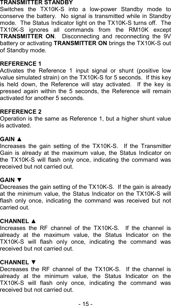 - 15 -   TRANSMITTER STANDBY Switches the TX10K-S into a low-power Standby mode to conserve the battery.  No signal is transmitted while in Standby mode.  The Status Indicator light on the TX10K-S turns off.  The TX10K-S ignores all commands from the RM10K except TRANSMITTER ON.  Disconnecting and reconnecting the 9V battery or activating TRANSMITTER ON brings the TX10K-S out of Standby mode.  REFERENCE 1 Activates the Reference 1 input signal or shunt (positive low value simulated strain) on the TX10K-S for 5 seconds.  If this key is held down, the Reference will stay activated.  If the key is pressed again within the 5 seconds, the Reference will remain activated for another 5 seconds.    REFERENCE 2 Operation is the same as Reference 1, but a higher shunt value is activated.  GAIN ▲ Increases the gain setting of the TX10K-S.  If the Transmitter Gain is already at the maximum value, the Status Indicator on the TX10K-S will flash only once, indicating the command was received but not carried out.  GAIN ▼ Decreases the gain setting of the TX10K-S.  If the gain is already at the minimum value, the Status Indicator on the TX10K-S will flash only once, indicating the command was received but not carried out.  CHANNEL ▲ Increases the RF channel of the TX10K-S.  If the channel is already at the maximum value, the Status Indicator on the TX10K-S will flash only once, indicating the command was received but not carried out.  CHANNEL ▼ Decreases the RF channel of the TX10K-S.  If the channel is already at the minimum value, the Status Indicator on the TX10K-S will flash only once, indicating the command was received but not carried out.  