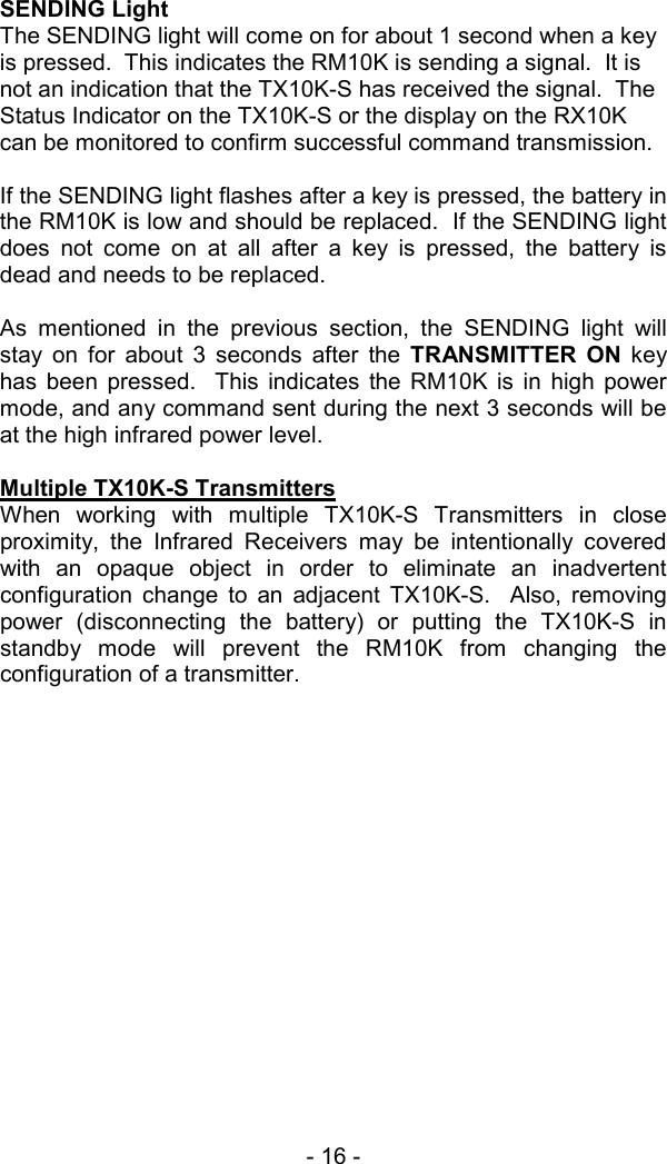 - 16 -   SENDING Light The SENDING light will come on for about 1 second when a key is pressed.  This indicates the RM10K is sending a signal.  It is not an indication that the TX10K-S has received the signal.  The Status Indicator on the TX10K-S or the display on the RX10K can be monitored to confirm successful command transmission.  If the SENDING light flashes after a key is pressed, the battery in the RM10K is low and should be replaced.  If the SENDING light does not come on at all after a key is pressed, the battery is dead and needs to be replaced.  As mentioned in the previous section, the SENDING light will stay on for about 3 seconds after the TRANSMITTER ON key has been pressed.  This indicates the RM10K is in high power mode, and any command sent during the next 3 seconds will be at the high infrared power level.  Multiple TX10K-S Transmitters When working with multiple TX10K-S Transmitters in close proximity, the Infrared Receivers may be intentionally covered with an opaque object in order to eliminate an inadvertent configuration change to an adjacent TX10K-S.  Also, removing power (disconnecting the battery) or putting the TX10K-S in standby mode will prevent the RM10K from changing the configuration of a transmitter.  