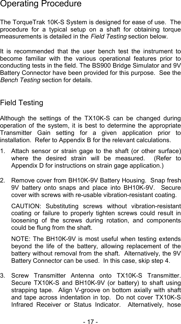 - 17 -   Operating Procedure  The TorqueTrak 10K-S System is designed for ease of use.  The procedure for a typical setup on a shaft for obtaining torque measurements is detailed in the Field Testing section below.    It is recommended that the user bench test the instrument to become familiar with the various operational features prior to conducting tests in the field. The BS900 Bridge Simulator and 9V Battery Connector have been provided for this purpose.  See the Bench Testing section for details.   Field Testing Although the settings of the TX10K-S can be changed during operation of the system, it is best to determine the appropriate Transmitter Gain setting for a given application prior to installation.  Refer to Appendix B for the relevant calculations.   1.  Attach sensor or strain gage to the shaft (or other surface) where the desired strain will be measured.  (Refer to Appendix D for instructions on strain gage application.) 2.  Remove cover from BH10K-9V Battery Housing.  Snap fresh 9V battery onto snaps and place into BH10K-9V.  Secure cover with screws with re-usable vibration-resistant coating.   CAUTION: Substituting screws without vibration-resistant coating or failure to properly tighten screws could result in loosening of the screws during rotation, and components could be flung from the shaft.   NOTE: The BH10K-9V is most useful when testing extends beyond the life of the battery, allowing replacement of the battery without removal from the shaft.  Alternatively, the 9V Battery Connector can be used.  In this case, skip step 4.   3.  Screw Transmitter Antenna onto TX10K-S Transmitter.  Secure TX10K-S and BH10K-9V (or battery) to shaft using strapping tape.  Align V-groove on bottom axially with shaft and tape across indentation in top.  Do not cover TX10K-S Infrared Receiver or Status Indicator.  Alternatively, hose 