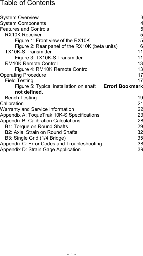 - 1 -   Table of Contents  System Overview  3 System Components  4 Features and Controls  5 RX10K Receiver  5 Figure 1: Front view of the RX10K  5 Figure 2: Rear panel of the RX10K (beta units)  6 TX10K-S Transmitter  11 Figure 3: TX10K-S Transmitter  11 RM10K Remote Control  13 Figure 4: RM10K Remote Control  13 Operating Procedure  17 Field Testing  17 Figure 5: Typical installation on shaft  Error! Bookmark not defined. Bench Testing  19 Calibration 21 Warranty and Service Information  22 Appendix A: ToqueTrak 10K-S Specifications  23 Appendix B: Calibration Calculations  28 B1: Torque on Round Shafts  29 B2: Axial Strain on Round Shafts  32 B3: Single Grid (1/4 Bridge)  35 Appendix C: Error Codes and Troubleshooting  38 Appendix D: Strain Gage Application  39  