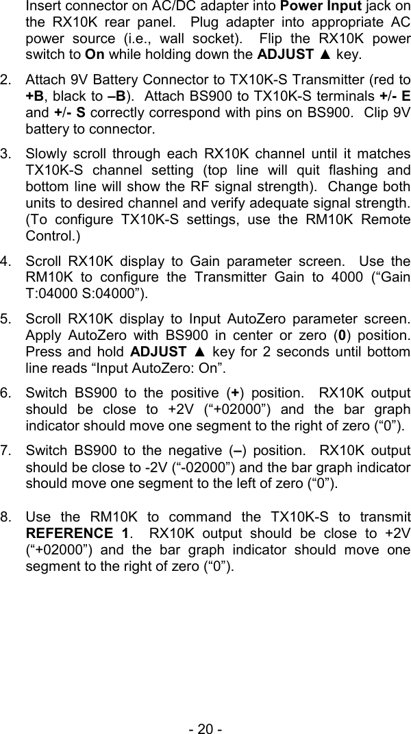 - 20 -  Insert connector on AC/DC adapter into Power Input jack on the RX10K rear panel.  Plug adapter into appropriate AC power source (i.e., wall socket).  Flip the RX10K power switch to On while holding down the ADJUST ▲ key.   2.  Attach 9V Battery Connector to TX10K-S Transmitter (red to +B, black to &ndash;B).  Attach BS900 to TX10K-S terminals +/- E and +/- S correctly correspond with pins on BS900.  Clip 9V battery to connector.   3.  Slowly scroll through each RX10K channel until it matches TX10K-S channel setting (top line will quit flashing and bottom line will show the RF signal strength).  Change both units to desired channel and verify adequate signal strength.  (To configure TX10K-S settings, use the RM10K Remote Control.) 4.  Scroll RX10K display to Gain parameter screen.  Use the RM10K to configure the Transmitter Gain to 4000 (&ldquo;Gain T:04000 S:04000&rdquo;). 5.  Scroll RX10K display to Input AutoZero parameter screen.  Apply AutoZero with BS900 in center or zero (0) position.  Press and hold ADJUST  ▲ key for 2 seconds until bottom line reads &ldquo;Input AutoZero: On&rdquo;.   6.  Switch BS900 to the positive (+) position.  RX10K output should be close to +2V (&ldquo;+02000&rdquo;) and the bar graph indicator should move one segment to the right of zero (&ldquo;0&rdquo;). 7.  Switch BS900 to the negative (&ndash;) position.  RX10K output should be close to -2V (&ldquo;-02000&rdquo;) and the bar graph indicator should move one segment to the left of zero (&ldquo;0&rdquo;).  8.  Use the RM10K to command the TX10K-S to transmit REFERENCE 1.  RX10K output should be close to +2V (&ldquo;+02000&rdquo;) and the bar graph indicator should move one segment to the right of zero (&ldquo;0&rdquo;).   