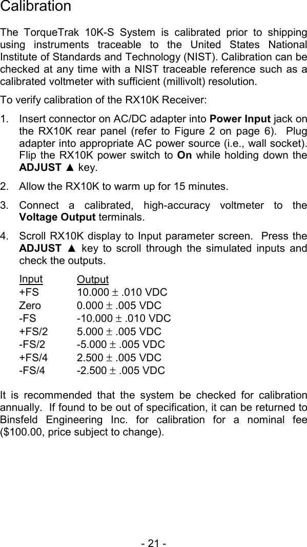 - 21 -   Calibration  The TorqueTrak 10K-S System is calibrated prior to shipping using instruments traceable to the United States National Institute of Standards and Technology (NIST). Calibration can be checked at any time with a NIST traceable reference such as a calibrated voltmeter with sufficient (millivolt) resolution. To verify calibration of the RX10K Receiver: 1.  Insert connector on AC/DC adapter into Power Input jack on the RX10K rear panel (refer to Figure 2 on page 6).  Plug adapter into appropriate AC power source (i.e., wall socket).  Flip the RX10K power switch to On while holding down the ADJUST ▲ key.   2.  Allow the RX10K to warm up for 15 minutes. 3. Connect a calibrated, high-accuracy voltmeter to the Voltage Output terminals. 4.  Scroll RX10K display to Input parameter screen.  Press the ADJUST  ▲ key to scroll through the simulated inputs and check the outputs. Input Output  +FS 10.000 &plusmn; .010 VDC Zero 0.000 &plusmn; .005 VDC -FS -10.000 &plusmn; .010 VDC +FS/2 5.000 &plusmn; .005 VDC -FS/2 -5.000 &plusmn; .005 VDC +FS/4 2.500 &plusmn; .005 VDC -FS/4 -2.500 &plusmn; .005 VDC  It is recommended that the system be checked for calibration annually.  If found to be out of specification, it can be returned to Binsfeld Engineering Inc. for calibration for a nominal fee ($100.00, price subject to change). 