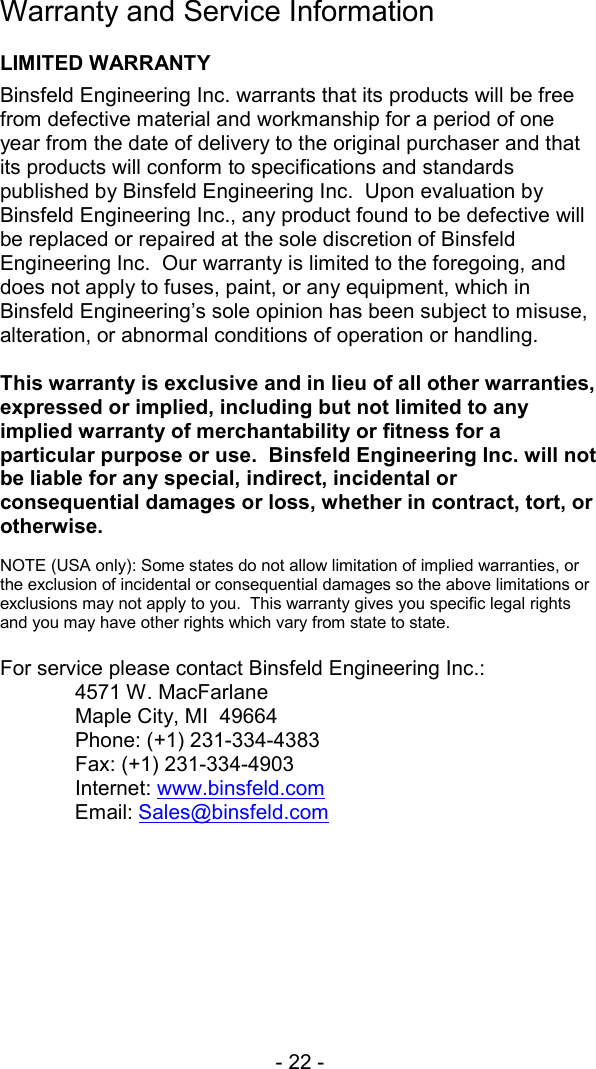 - 22 -  Warranty and Service Information  LIMITED WARRANTY Binsfeld Engineering Inc. warrants that its products will be free from defective material and workmanship for a period of one year from the date of delivery to the original purchaser and that its products will conform to specifications and standards published by Binsfeld Engineering Inc.  Upon evaluation by Binsfeld Engineering Inc., any product found to be defective will be replaced or repaired at the sole discretion of Binsfeld Engineering Inc.  Our warranty is limited to the foregoing, and does not apply to fuses, paint, or any equipment, which in Binsfeld Engineering&rsquo;s sole opinion has been subject to misuse, alteration, or abnormal conditions of operation or handling.  This warranty is exclusive and in lieu of all other warranties, expressed or implied, including but not limited to any implied warranty of merchantability or fitness for a particular purpose or use.  Binsfeld Engineering Inc. will not be liable for any special, indirect, incidental or consequential damages or loss, whether in contract, tort, or otherwise.  NOTE (USA only): Some states do not allow limitation of implied warranties, or the exclusion of incidental or consequential damages so the above limitations or exclusions may not apply to you.  This warranty gives you specific legal rights and you may have other rights which vary from state to state.  For service please contact Binsfeld Engineering Inc.:  4571 W. MacFarlane   Maple City, MI  49664 Phone: (+1) 231-334-4383   Fax: (+1) 231-334-4903  Internet: www.binsfeld.com Email: Sales@binsfeld.com   