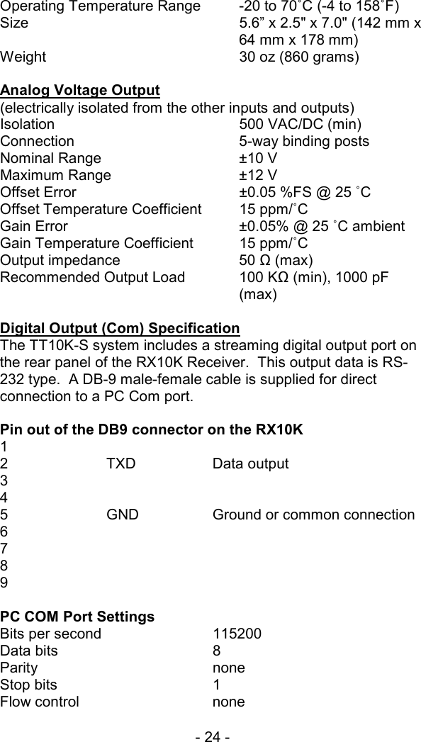 - 24 -   Operating Temperature Range  -20 to 70˚C (-4 to 158˚F) Size    5.6&rdquo; x 2.5" x 7.0" (142 mm x 64 mm x 178 mm) Weight  30 oz (860 grams)  Analog Voltage Output  (electrically isolated from the other inputs and outputs) Isolation 500 VAC/DC (min) Connection  5-way binding posts Nominal Range  &plusmn;10 V Maximum Range  &plusmn;12 V Offset Error  &plusmn;0.05 %FS @ 25 ˚C  Offset Temperature Coefficient  15 ppm/˚C Gain Error  &plusmn;0.05% @ 25 ˚C ambient Gain Temperature Coefficient  15 ppm/˚C Output impedance  50 Ω (max) Recommended Output Load  100 KΩ (min), 1000 pF (max)  Digital Output (Com) Specification The TT10K-S system includes a streaming digital output port on the rear panel of the RX10K Receiver.  This output data is RS-232 type.  A DB-9 male-female cable is supplied for direct connection to a PC Com port.  Pin out of the DB9 connector on the RX10K 1  2  TXD  Data output 3 4 5    GND    Ground or common connection 6 7 8 9  PC COM Port Settings Bits per second     115200  Data bits   8 Parity    none Stop bits   1 Flow control   none  