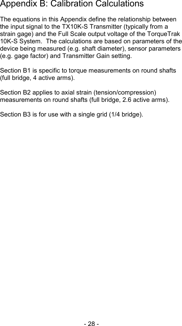 - 28 -  Appendix B: Calibration Calculations  The equations in this Appendix define the relationship between the input signal to the TX10K-S Transmitter (typically from a strain gage) and the Full Scale output voltage of the TorqueTrak 10K-S System.  The calculations are based on parameters of the device being measured (e.g. shaft diameter), sensor parameters (e.g. gage factor) and Transmitter Gain setting.  Section B1 is specific to torque measurements on round shafts (full bridge, 4 active arms).  Section B2 applies to axial strain (tension/compression) measurements on round shafts (full bridge, 2.6 active arms).  Section B3 is for use with a single grid (1/4 bridge).   