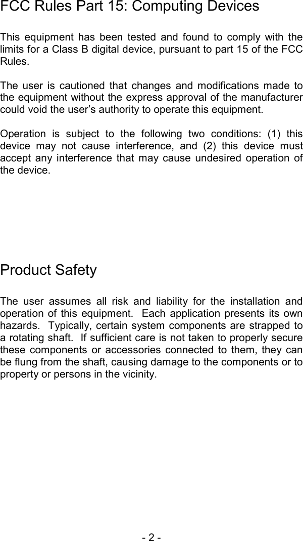 - 2 -  FCC Rules Part 15: Computing Devices  This equipment has been tested and found to comply with the limits for a Class B digital device, pursuant to part 15 of the FCC Rules.  The user is cautioned that changes and modifications made to the equipment without the express approval of the manufacturer could void the user&rsquo;s authority to operate this equipment.  Operation is subject to the following two conditions: (1) this device may not cause interference, and (2) this device must accept any interference that may cause undesired operation of the device.        Product Safety  The user assumes all risk and liability for the installation and operation of this equipment.  Each application presents its own hazards.  Typically, certain system components are strapped to a rotating shaft.  If sufficient care is not taken to properly secure these components or accessories connected to them, they can be flung from the shaft, causing damage to the components or to property or persons in the vicinity.     