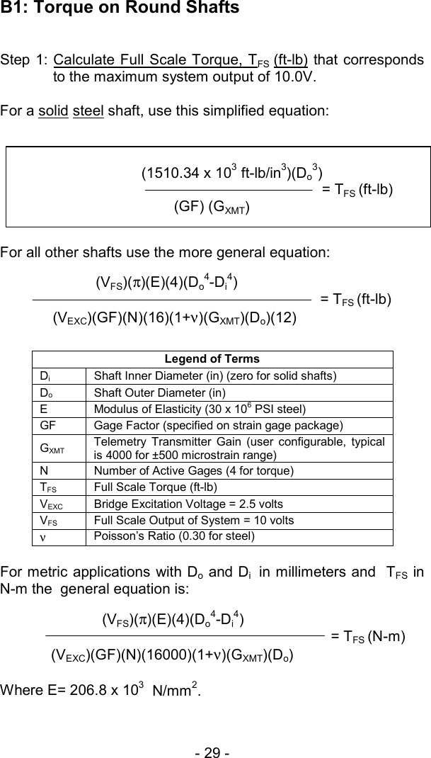 - 29 -           (VFS)(&pi;)(E)(4)(Do4-Di4)                      = TFS (N-m)(VEXC)(GF)(N)(16000)(1+&nu;)(GXMT)(Do) B1: Torque on Round Shafts  Step 1: Calculate Full Scale Torque, T  FS  (ft-lb) that corresponds to the maximum system output of 10.0V.  For a solid steel shaft, use this simplified equation:   For all other shafts use the more general equation:  Legend of Terms Di  Shaft Inner Diameter (in) (zero for solid shafts) Do  Shaft Outer Diameter (in)  E  Modulus of Elasticity (30 x 106 PSI steel) GF  Gage Factor (specified on strain gage package) GXMT Telemetry Transmitter Gain (user configurable, typical is 4000 for &plusmn;500 microstrain range) N  Number of Active Gages (4 for torque) TFS  Full Scale Torque (ft-lb) VEXC  Bridge Excitation Voltage = 2.5 volts VFS  Full Scale Output of System = 10 volts &nu; Poisson&rsquo;s Ratio (0.30 for steel)  For metric applications with Do and Di  in millimeters and  TFS in N-m the  general equation is:      Where E= 206.8 x 103  N/mm2.                                     (1510.34 x 103 ft-lb/in3)(Do3)                                                                 = TFS (ft-lb)   (GF) (GXMT)                    (VFS)(&pi;)(E)(4)(Do4-Di4)                               = TFS (ft-lb)   (VEXC)(GF)(N)(16)(1+&nu;)(GXMT)(Do)(12) 