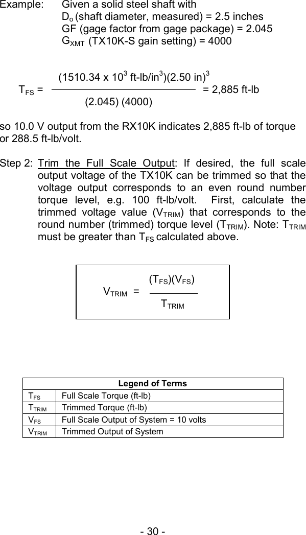 - 30 -   Example:  Given a solid steel shaft with  Do (shaft diameter, measured) = 2.5 inches  GF (gage factor from gage package) = 2.045 GXMT  (TX10K-S gain setting) = 4000                 (1510.34 x 103 ft-lb/in3)(2.50 in)3  TFS =                     = 2,885 ft-lb    (2.045) (4000)    so 10.0 V output from the RX10K indicates 2,885 ft-lb of torque or 288.5 ft-lb/volt.  Step 2: Trim the Full Scale Output: If desired, the full scale output voltage of the TX10K can be trimmed so that the voltage output corresponds to an even round number torque level, e.g. 100 ft-lb/volt.  First, calculate the trimmed voltage value (VTRIM) that corresponds to the round number (trimmed) torque level (TTRIM). Note: TTRIM  must be greater than TFS calculated above.                Legend of Terms TFS Full Scale Torque (ft-lb) TTRIM  Trimmed Torque (ft-lb) VFS  Full Scale Output of System = 10 volts VTRIM  Trimmed Output of System          (TFS)(VFS) VTRIM  =   TTRIM  