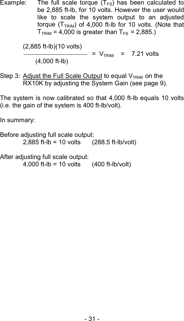 - 31 -   Example:  The full scale torque (TFS) has been calculated to be 2,885 ft-lb, for 10 volts. However the user would like to scale the system output to an adjusted torque (TTRIM) of 4,000 ft-lb for 10 volts. (Note that TTRIM = 4,000 is greater than TFS  = 2,885.)  (2,885 ft-lb)(10 volts)    =  VTRIM    =    7.21 volts        (4,000 ft-lb)  Step 3:  Adjust the Full Scale Output to equal VTRIM  on the RX10K by adjusting the System Gain (see page 9).  The system is now calibrated so that 4,000 ft-lb equals 10 volts (i.e. the gain of the system is 400 ft-lb/volt).  In summary:   Before adjusting full scale output:   2,885 ft-lb = 10 volts  (288.5 ft-lb/volt)  After adjusting full scale output:   4,000 ft-lb = 10 volts  (400 ft-lb/volt) 