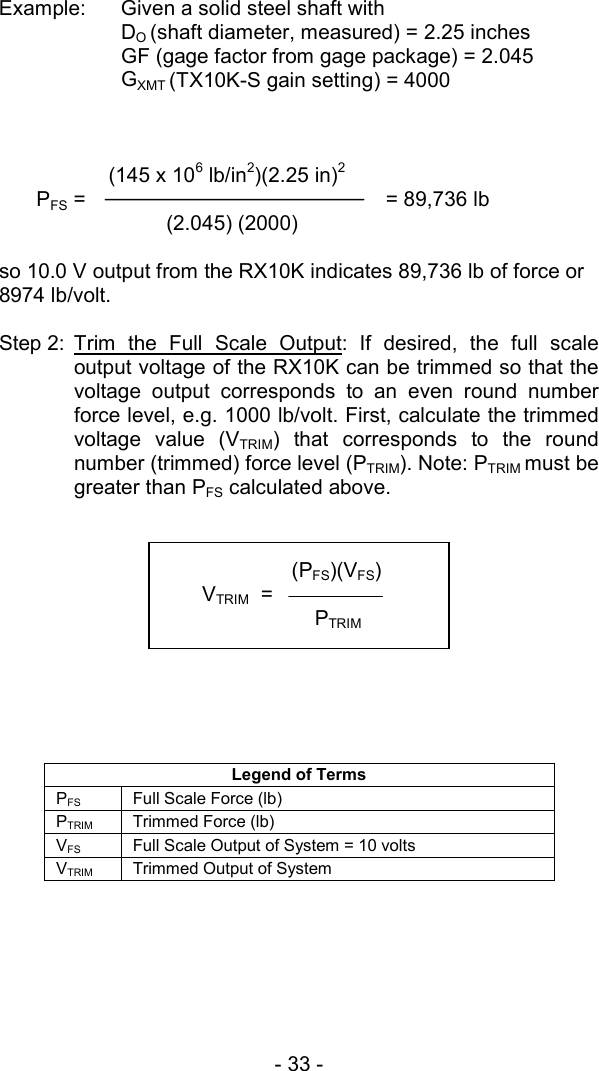 - 33 -   Example:  Given a solid steel shaft with    DO (shaft diameter, measured) = 2.25 inches   GF (gage factor from gage package) = 2.045  GXMT (TX10K-S gain setting) = 4000            (145 x 106 lb/in2)(2.25 in)2  PFS =                      = 89,736 lb    (2.045) (2000)    so 10.0 V output from the RX10K indicates 89,736 lb of force or 8974 lb/volt.  Step 2: Trim the Full Scale Output: If desired, the full scale output voltage of the RX10K can be trimmed so that the voltage output corresponds to an even round number force level, e.g. 1000 lb/volt. First, calculate the trimmed voltage value (VTRIM) that corresponds to the round number (trimmed) force level (PTRIM). Note: PTRIM must be greater than PFS calculated above.            Legend of Terms PFS Full Scale Force (lb) PTRIM  Trimmed Force (lb) VFS  Full Scale Output of System = 10 volts VTRIM  Trimmed Output of System           (PFS)(VFS) VTRIM  =   PTRIM  