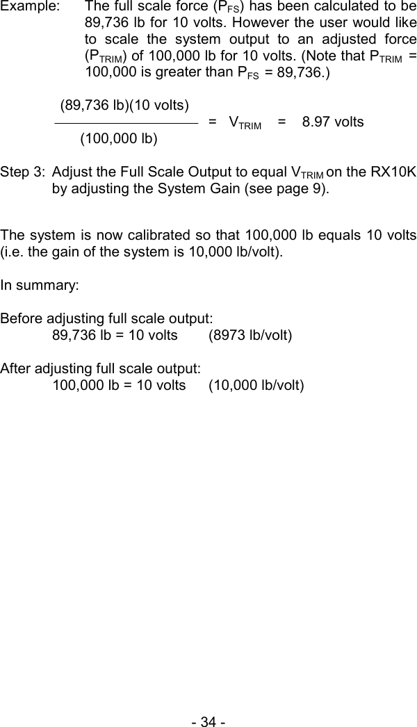 - 34 -  Example:  The full scale force (PFS) has been calculated to be 89,736 lb for 10 volts. However the user would like to scale the system output to an adjusted force (PTRIM) of 100,000 lb for 10 volts. (Note that PTRIM  = 100,000 is greater than PFS  = 89,736.)    (89,736 lb)(10 volts) =   VTRIM    =    8.97 volts        (100,000 lb)  Step 3:  Adjust the Full Scale Output to equal VTRIM on the RX10K by adjusting the System Gain (see page 9).    The system is now calibrated so that 100,000 lb equals 10 volts (i.e. the gain of the system is 10,000 lb/volt).  In summary:   Before adjusting full scale output:   89,736 lb = 10 volts  (8973 lb/volt)  After adjusting full scale output:   100,000 lb = 10 volts  (10,000 lb/volt) 
