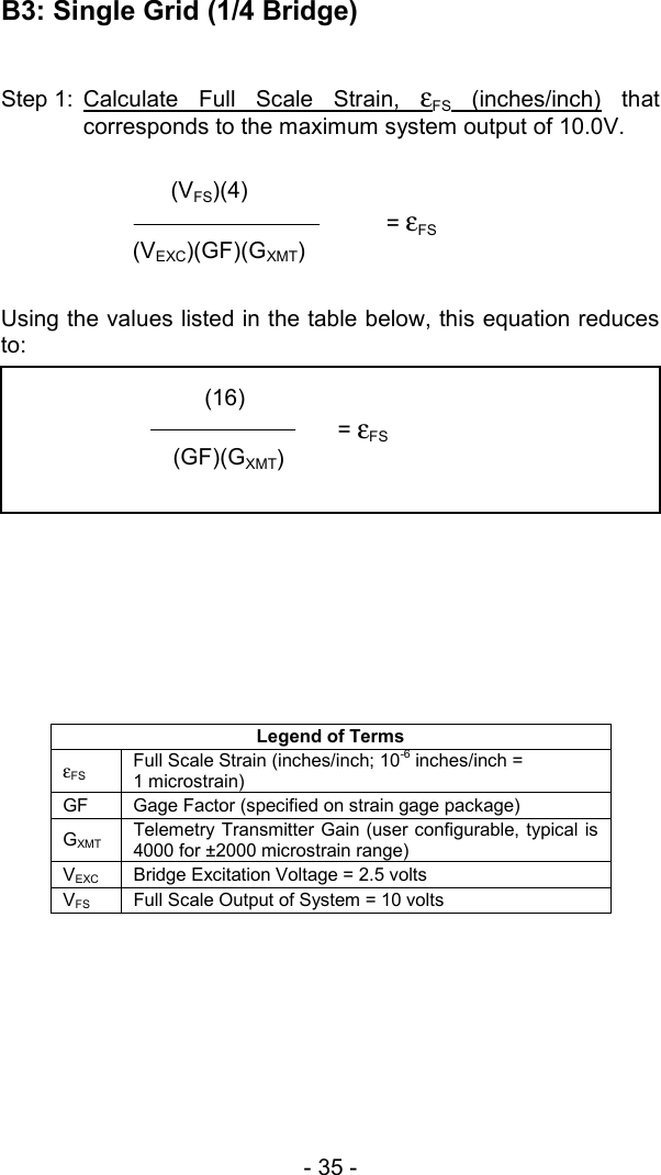 - 35 -   B3: Single Grid (1/4 Bridge)  Step 1: Calculate Full Scale Strain, &epsilon;  FS (inches/inch) that corresponds to the maximum system output of 10.0V.   Using the values listed in the table below, this equation reduces to:         Legend of Terms &epsilon;FS Full Scale Strain (inches/inch; 10-6 inches/inch =  1 microstrain) GF  Gage Factor (specified on strain gage package) GXMT Telemetry Transmitter Gain (user configurable, typical is 4000 for &plusmn;2000 microstrain range) VEXC  Bridge Excitation Voltage = 2.5 volts VFS  Full Scale Output of System = 10 volts          (VFS)(4)  = &epsilon;FS (VEXC)(GF)(GXMT)            (16)  = &epsilon;FS  (GF)(GXMT) 
