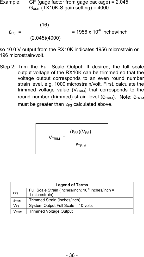 - 36 -  Example:  GF (gage factor from gage package) = 2.045  GXMT (TX10K-S gain setting) = 4000             (16)  &epsilon;FS  =       = 1956 x 10-6 inches/inch          (2.045)(4000)      so 10.0 V output from the RX10K indicates 1956 microstrain or 196 microstrain/volt.  Step 2: Trim the Full Scale Output: If desired, the full scale output voltage of the RX10K can be trimmed so that the voltage output corresponds to an even round number strain level, e.g. 1000 microstrain/volt. First, calculate the trimmed voltage value (VTRIM) that corresponds to the round number (trimmed) strain level (&epsilon;TRIM).  Note: &epsilon;TRIM must be greater than &epsilon;FS calculated above.              Legend of Terms &epsilon;FS Full Scale Strain (inches/inch; 10-6 inches/inch =  1 microstrain) &epsilon;TRIM Trimmed Strain (inches/inch) VFS  System Output Full Scale = 10 volts VTRIM Trimmed Voltage Output           (&epsilon;FS)(VFS) VTRIM  =   &epsilon;TRIM  