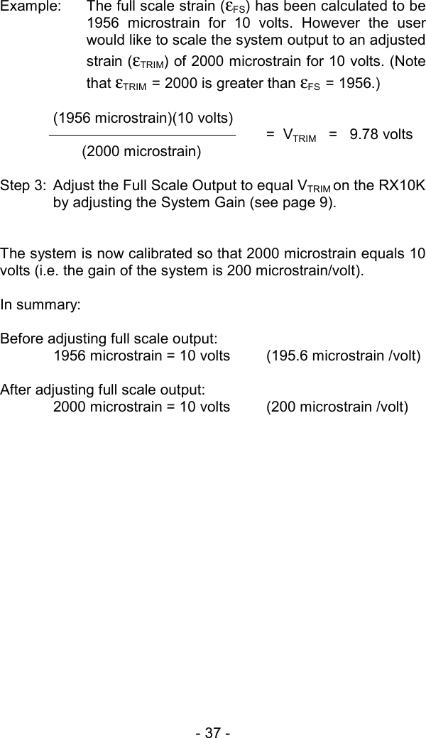 - 37 -   Example:  The full scale strain (&epsilon;FS) has been calculated to be 1956 microstrain for 10 volts. However the user would like to scale the system output to an adjusted strain (&epsilon;TRIM) of 2000 microstrain for 10 volts. (Note that &epsilon;TRIM  = 2000 is greater than &epsilon;FS  = 1956.)  (1956 microstrain)(10 volts) =  VTRIM   =   9.78 volts        (2000 microstrain)  Step 3:  Adjust the Full Scale Output to equal VTRIM on the RX10K by adjusting the System Gain (see page 9).   The system is now calibrated so that 2000 microstrain equals 10 volts (i.e. the gain of the system is 200 microstrain/volt).  In summary:   Before adjusting full scale output:   1956 microstrain = 10 volts  (195.6 microstrain /volt)  After adjusting full scale output:   2000 microstrain = 10 volts  (200 microstrain /volt) 