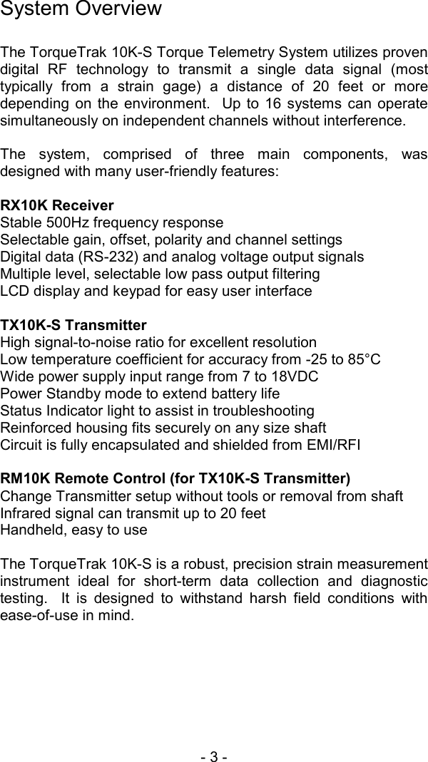 - 3 -   System Overview  The TorqueTrak 10K-S Torque Telemetry System utilizes proven digital RF technology to transmit a single data signal (most typically from a strain gage) a distance of 20 feet or more depending on the environment.  Up to 16 systems can operate simultaneously on independent channels without interference.  The system, comprised of three main components, was designed with many user-friendly features:  RX10K Receiver Stable 500Hz frequency response Selectable gain, offset, polarity and channel settings Digital data (RS-232) and analog voltage output signals Multiple level, selectable low pass output filtering LCD display and keypad for easy user interface   TX10K-S Transmitter High signal-to-noise ratio for excellent resolution Low temperature coefficient for accuracy from -25 to 85&deg;C Wide power supply input range from 7 to 18VDC Power Standby mode to extend battery life Status Indicator light to assist in troubleshooting Reinforced housing fits securely on any size shaft Circuit is fully encapsulated and shielded from EMI/RFI   RM10K Remote Control (for TX10K-S Transmitter) Change Transmitter setup without tools or removal from shaft Infrared signal can transmit up to 20 feet Handheld, easy to use   The TorqueTrak 10K-S is a robust, precision strain measurement instrument ideal for short-term data collection and diagnostic testing.  It is designed to withstand harsh field conditions with ease-of-use in mind. 