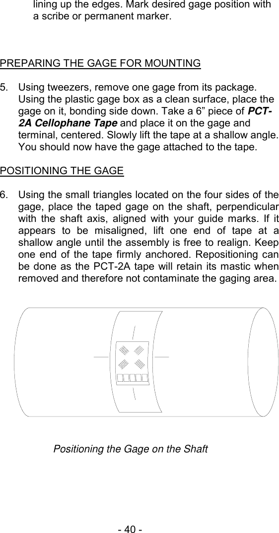 - 40 -  lining up the edges. Mark desired gage position with a scribe or permanent marker.    PREPARING THE GAGE FOR MOUNTING  5.  Using tweezers, remove one gage from its package. Using the plastic gage box as a clean surface, place the gage on it, bonding side down. Take a 6&rdquo; piece of PCT-2A Cellophane Tape and place it on the gage and terminal, centered. Slowly lift the tape at a shallow angle. You should now have the gage attached to the tape.  POSITIONING THE GAGE  6.  Using the small triangles located on the four sides of the gage, place the taped gage on the shaft, perpendicular with the shaft axis, aligned with your guide marks. If it appears to be misaligned, lift one end of tape at a shallow angle until the assembly is free to realign. Keep one end of the tape firmly anchored. Repositioning can be done as the PCT-2A tape will retain its mastic when removed and therefore not contaminate the gaging area.   Positioning the Gage on the Shaft 