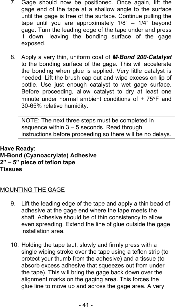 - 41 -   7.  Gage should now be positioned. Once again, lift the gage end of the tape at a shallow angle to the surface until the gage is free of the surface. Continue pulling the tape until you are approximately 1/8&rdquo; &ndash; 1/4&rdquo; beyond gage. Turn the leading edge of the tape under and press it down, leaving the bonding surface of the gage exposed.   8.  Apply a very thin, uniform coat of M-Bond 200-Catalyst to the bonding surface of the gage. This will accelerate the bonding when glue is applied. Very little catalyst is needed. Lift the brush cap out and wipe excess on lip of bottle. Use just enough catalyst to wet gage surface. Before proceeding, allow catalyst to dry at least one minute under normal ambient conditions of + 75&deg;F and 30-65% relative humidity.  NOTE: The next three steps must be completed in sequence within 3 &ndash; 5 seconds. Read through instructions before proceeding so there will be no delays.  Have Ready: M-Bond (Cyanoacrylate) Adhesive 2&rdquo; &ndash; 5&rdquo; piece of teflon tape Tissues   MOUNTING THE GAGE  9.  Lift the leading edge of the tape and apply a thin bead of adhesive at the gage end where the tape meets the shaft. Adhesive should be of thin consistency to allow even spreading. Extend the line of glue outside the gage installation area.  10.  Holding the tape taut, slowly and firmly press with a single wiping stroke over the tape using a teflon strip (to protect your thumb from the adhesive) and a tissue (to absorb excess adhesive that squeezes out from under the tape). This will bring the gage back down over the alignment marks on the gaging area. This forces the glue line to move up and across the gage area. A very 