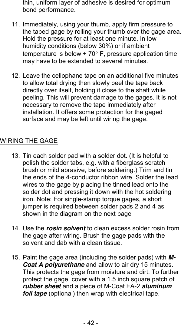 - 42 -  thin, uniform layer of adhesive is desired for optimum bond performance.  11.  Immediately, using your thumb, apply firm pressure to the taped gage by rolling your thumb over the gage area. Hold the pressure for at least one minute. In low humidity conditions (below 30%) or if ambient temperature is below + 70&deg; F, pressure application time may have to be extended to several minutes.  12.  Leave the cellophane tape on an additional five minutes to allow total drying then slowly peel the tape back directly over itself, holding it close to the shaft while peeling. This will prevent damage to the gages. It is not necessary to remove the tape immediately after installation. It offers some protection for the gaged surface and may be left until wiring the gage.   WIRING THE GAGE   13.  Tin each solder pad with a solder dot. (It is helpful to polish the solder tabs, e.g. with a fiberglass scratch brush or mild abrasive, before soldering.) Trim and tin the ends of the 4-conductor ribbon wire. Solder the lead wires to the gage by placing the tinned lead onto the solder dot and pressing it down with the hot soldering iron. Note: For single-stamp torque gages, a short jumper is required between solder pads 2 and 4 as shown in the diagram on the next page  14. Use the rosin solvent to clean excess solder rosin from the gage after wiring. Brush the gage pads with the solvent and dab with a clean tissue.  15.  Paint the gage area (including the solder pads) with M-Coat A polyurethane and allow to air dry 15 minutes. This protects the gage from moisture and dirt. To further protect the gage, cover with a 1.5 inch square patch of rubber sheet and a piece of M-Coat FA-2 aluminum foil tape (optional) then wrap with electrical tape. 