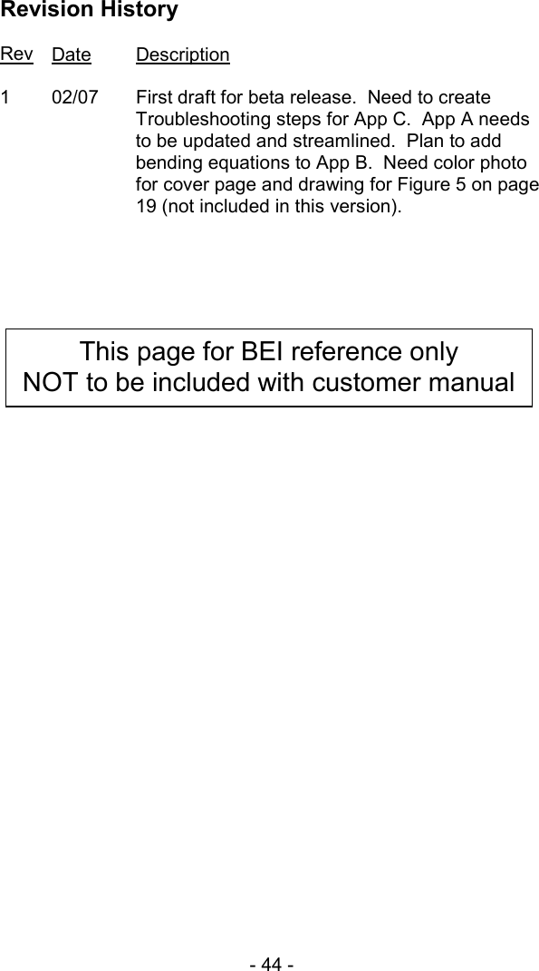- 44 -  Revision History  Rev Date Description  1  02/07  First draft for beta release.  Need to create Troubleshooting steps for App C.  App A needs to be updated and streamlined.  Plan to add bending equations to App B.  Need color photo for cover page and drawing for Figure 5 on page 19 (not included in this version).    This page for BEI reference only NOT to be included with customer manual