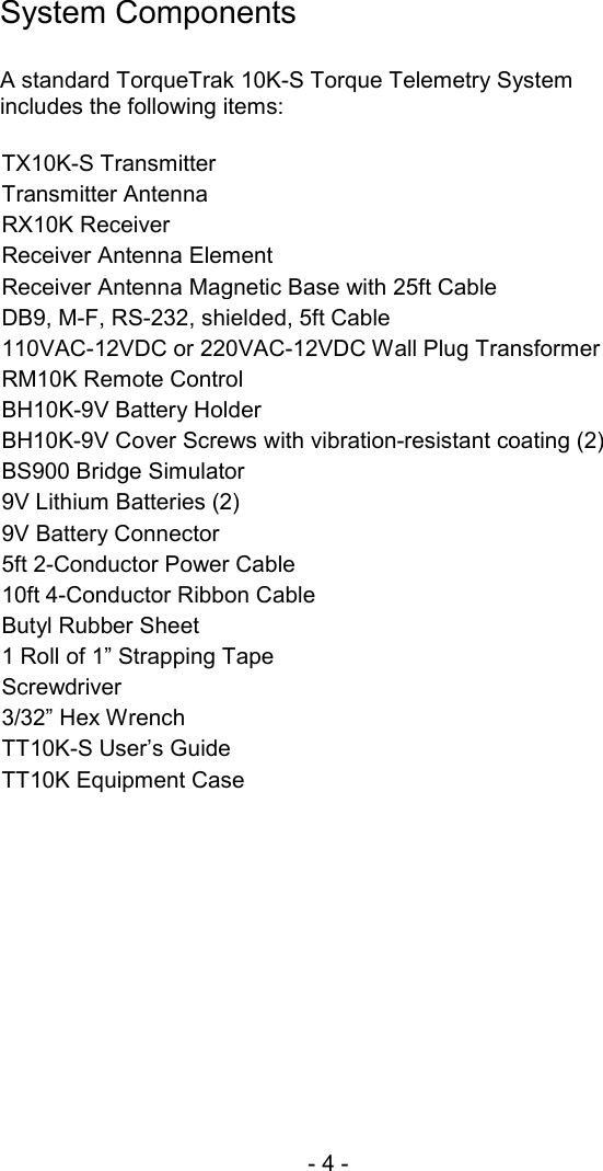 - 4 -  System Components  A standard TorqueTrak 10K-S Torque Telemetry System includes the following items:  TX10K-S Transmitter Transmitter Antenna RX10K Receiver Receiver Antenna Element Receiver Antenna Magnetic Base with 25ft Cable DB9, M-F, RS-232, shielded, 5ft Cable 110VAC-12VDC or 220VAC-12VDC Wall Plug Transformer RM10K Remote Control BH10K-9V Battery Holder BH10K-9V Cover Screws with vibration-resistant coating (2) BS900 Bridge Simulator  9V Lithium Batteries (2) 9V Battery Connector 5ft 2-Conductor Power Cable 10ft 4-Conductor Ribbon Cable Butyl Rubber Sheet 1 Roll of 1&rdquo; Strapping Tape Screwdriver 3/32&rdquo; Hex Wrench TT10K-S User&rsquo;s Guide TT10K Equipment Case  