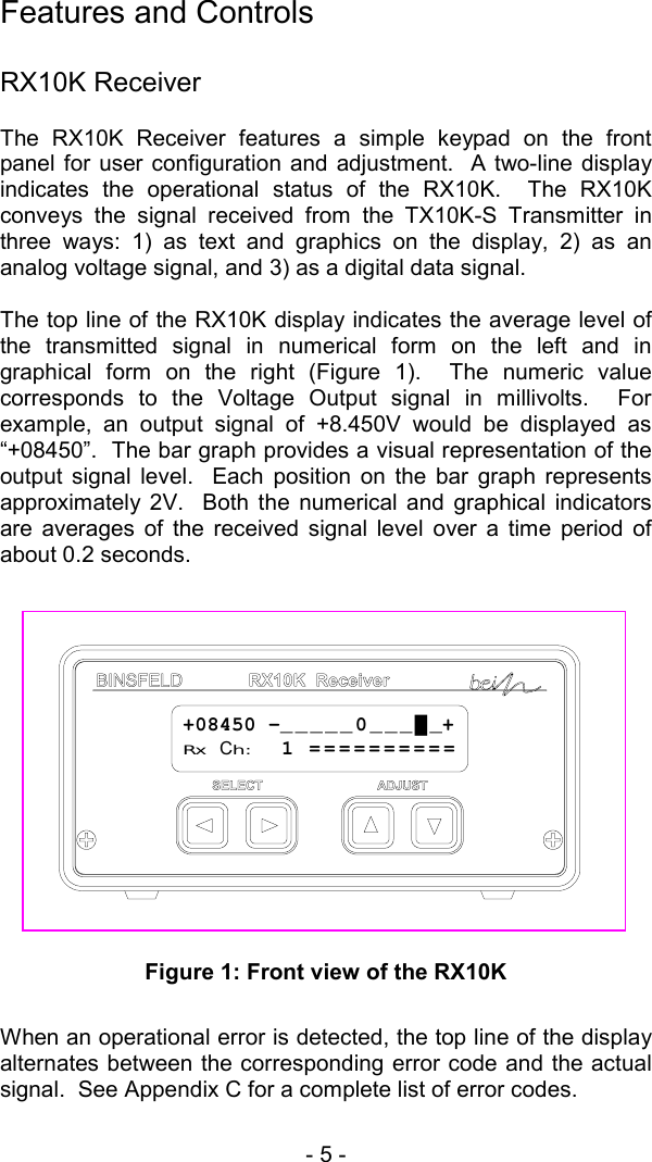 - 5 -   Features and Controls  RX10K Receiver The RX10K Receiver features a simple keypad on the front panel for user configuration and adjustment.  A two-line display indicates the operational status of the RX10K.  The RX10K conveys the signal received from the TX10K-S Transmitter in three ways: 1) as text and graphics on the display, 2) as an analog voltage signal, and 3) as a digital data signal.    The top line of the RX10K display indicates the average level of the transmitted signal in numerical form on the left and in graphical form on the right (Figure 1).  The numeric value corresponds to the Voltage Output signal in millivolts.  For example, an output signal of +8.450V would be displayed as &ldquo;+08450&rdquo;.  The bar graph provides a visual representation of the output signal level.  Each position on the bar graph represents approximately 2V.  Both the numerical and graphical indicators are averages of the received signal level over a time period of about 0.2 seconds.    Figure 1: Front view of the RX10K  When an operational error is detected, the top line of the display alternates between the corresponding error code and the actual signal.  See Appendix C for a complete list of error codes. +08450 -_____0___█_+Rx Ch:  1 ==========