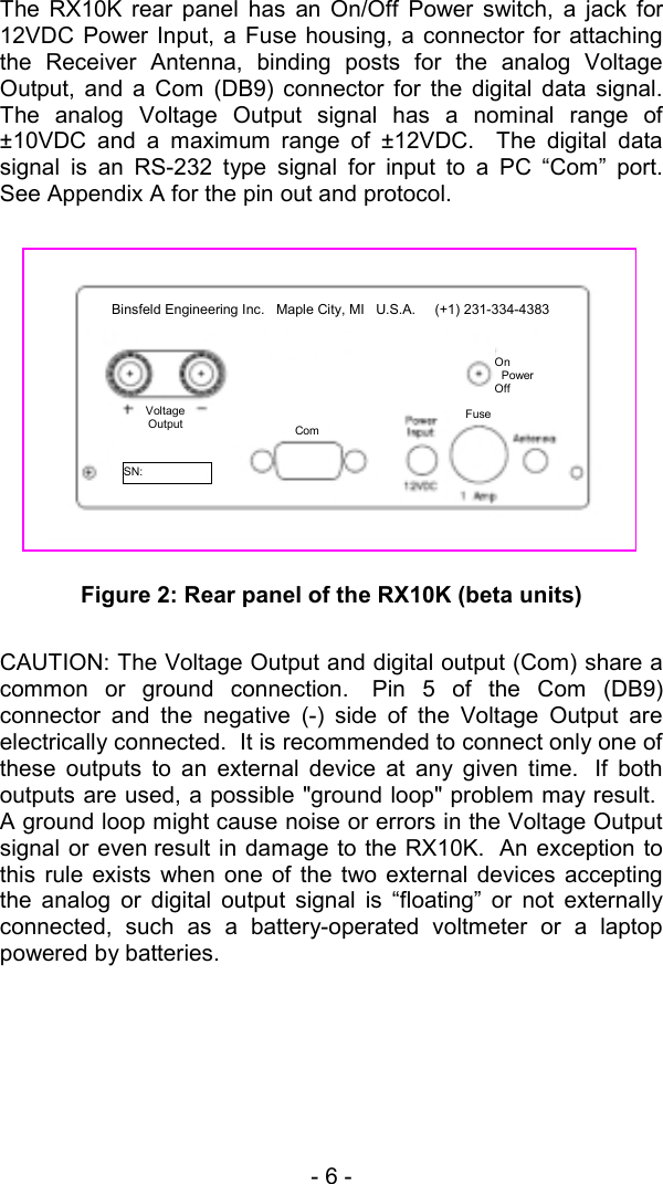 - 6 -  The RX10K rear panel has an On/Off Power switch, a jack for 12VDC Power Input, a Fuse housing, a connector for attaching the Receiver Antenna, binding posts for the analog Voltage Output, and a Com (DB9) connector for the digital data signal.  The analog Voltage Output signal has a nominal range of &plusmn;10VDC and a maximum range of &plusmn;12VDC.  The digital data signal is an RS-232 type signal for input to a PC &ldquo;Com&rdquo; port.  See Appendix A for the pin out and protocol.      Figure 2: Rear panel of the RX10K (beta units)  CAUTION: The Voltage Output and digital output (Com) share a common or ground connection.  Pin 5 of the Com (DB9) connector and the negative (-) side of the Voltage Output are electrically connected.  It is recommended to connect only one of these outputs to an external device at any given time.  If both outputs are used, a possible "ground loop" problem may result.  A ground loop might cause noise or errors in the Voltage Output signal or even result in damage to the RX10K.  An exception to this rule exists when one of the two external devices accepting the analog or digital output signal is &ldquo;floating&rdquo; or not externally connected, such as a battery-operated voltmeter or a laptop powered by batteries.  Com Fuse On   Power Off     SN:  VoltageOutput  Binsfeld Engineering Inc.   Maple City, MI   U.S.A.     (+1) 231-334-4383 