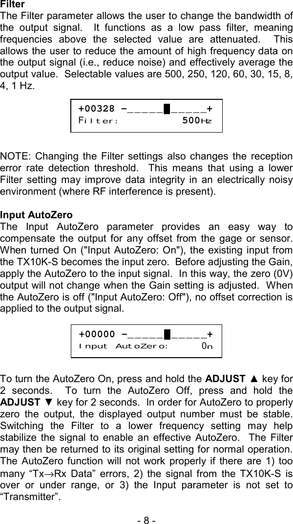 - 8 -  Filter The Filter parameter allows the user to change the bandwidth of the output signal.  It functions as a low pass filter, meaning frequencies above the selected value are attenuated.  This allows the user to reduce the amount of high frequency data on the output signal (i.e., reduce noise) and effectively average the output value.  Selectable values are 500, 250, 120, 60, 30, 15, 8, 4, 1 Hz.       NOTE: Changing the Filter settings also changes the reception error rate detection threshold.  This means that using a lower Filter setting may improve data integrity in an electrically noisy environment (where RF interference is present).  Input AutoZero The Input AutoZero parameter provides an easy way to compensate the output for any offset from the gage or sensor.  When turned On ("Input AutoZero: On"), the existing input from the TX10K-S becomes the input zero.  Before adjusting the Gain, apply the AutoZero to the input signal.  In this way, the zero (0V) output will not change when the Gain setting is adjusted.  When the AutoZero is off ("Input AutoZero: Off"), no offset correction is applied to the output signal.        To turn the AutoZero On, press and hold the ADJUST ▲ key for 2 seconds.  To turn the AutoZero Off, press and hold the ADJUST ▼ key for 2 seconds.  In order for AutoZero to properly zero the output, the displayed output number must be stable.  Switching the Filter to a lower frequency setting may help stabilize the signal to enable an effective AutoZero.  The Filter may then be returned to its original setting for normal operation.  The AutoZero function will not work properly if there are 1) too many &ldquo;Tx&rarr;Rx Data&rdquo; errors, 2) the signal from the TX10K-S is over or under range, or 3) the Input parameter is not set to &ldquo;Transmitter&rdquo;.  +00328 -_____█_____+Filter:          500Hz+00000 -_____█_____+Input AutoZero:     0n