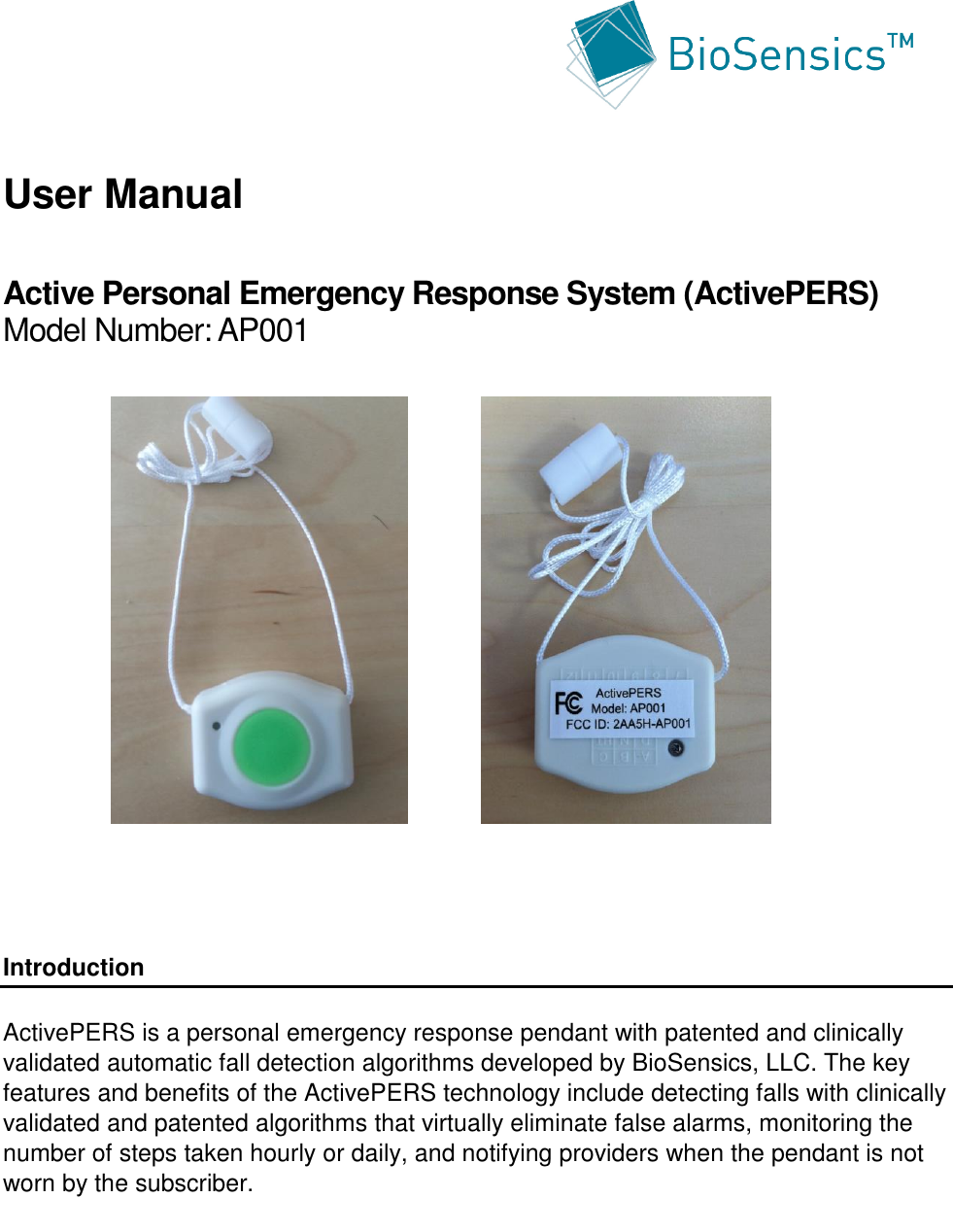      User Manual  Active Personal Emergency Response System (ActivePERS) Model Number: AP001                 Introduction  ActivePERS is a personal emergency response pendant with patented and clinically validated automatic fall detection algorithms developed by BioSensics, LLC. The key features and benefits of the ActivePERS technology include detecting falls with clinically validated and patented algorithms that virtually eliminate false alarms, monitoring the number of steps taken hourly or daily, and notifying providers when the pendant is not worn by the subscriber.      
