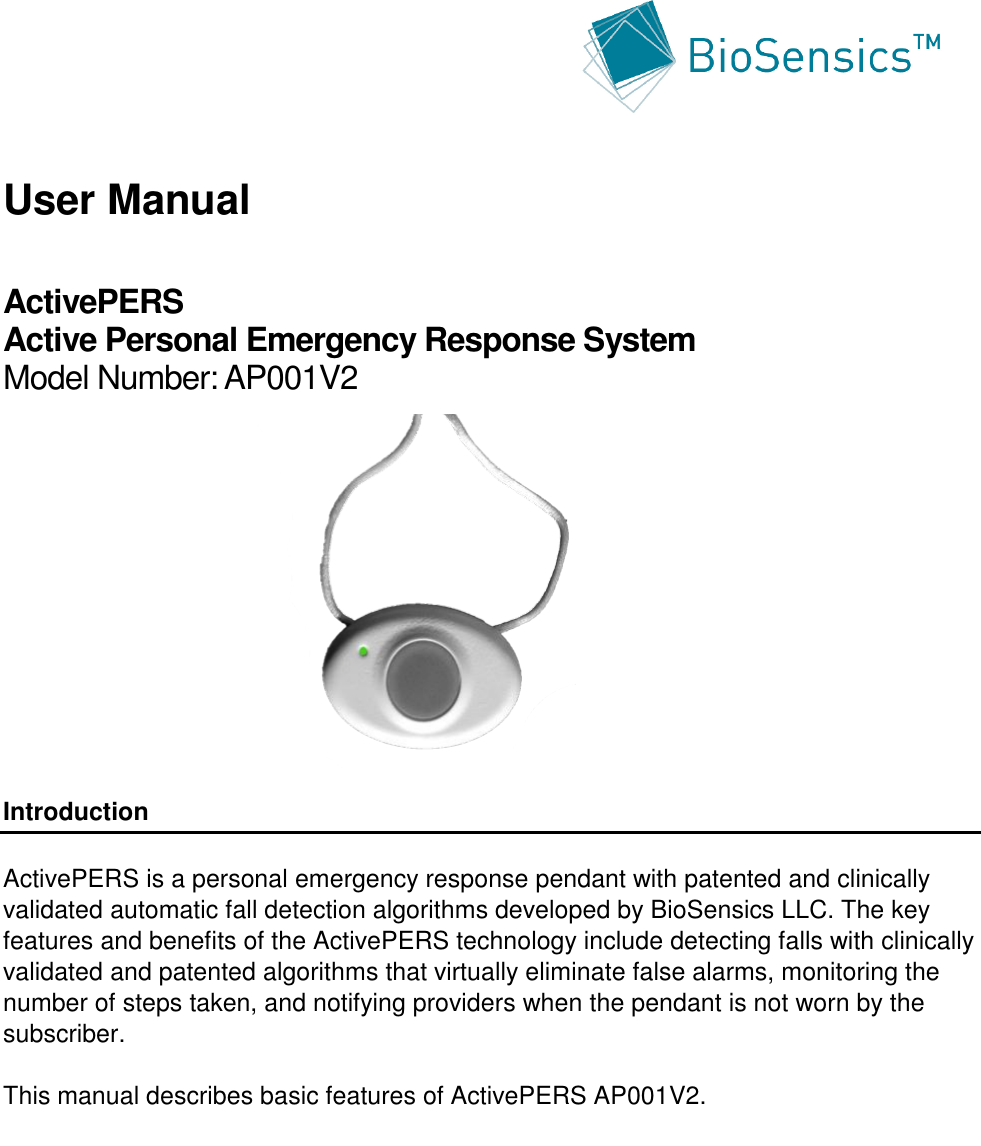      User Manual  ActivePERS  Active Personal Emergency Response System  Model Number: AP001V2            Introduction  ActivePERS is a personal emergency response pendant with patented and clinically validated automatic fall detection algorithms developed by BioSensics LLC. The key features and benefits of the ActivePERS technology include detecting falls with clinically validated and patented algorithms that virtually eliminate false alarms, monitoring the number of steps taken, and notifying providers when the pendant is not worn by the subscriber.  This manual describes basic features of ActivePERS AP001V2.  