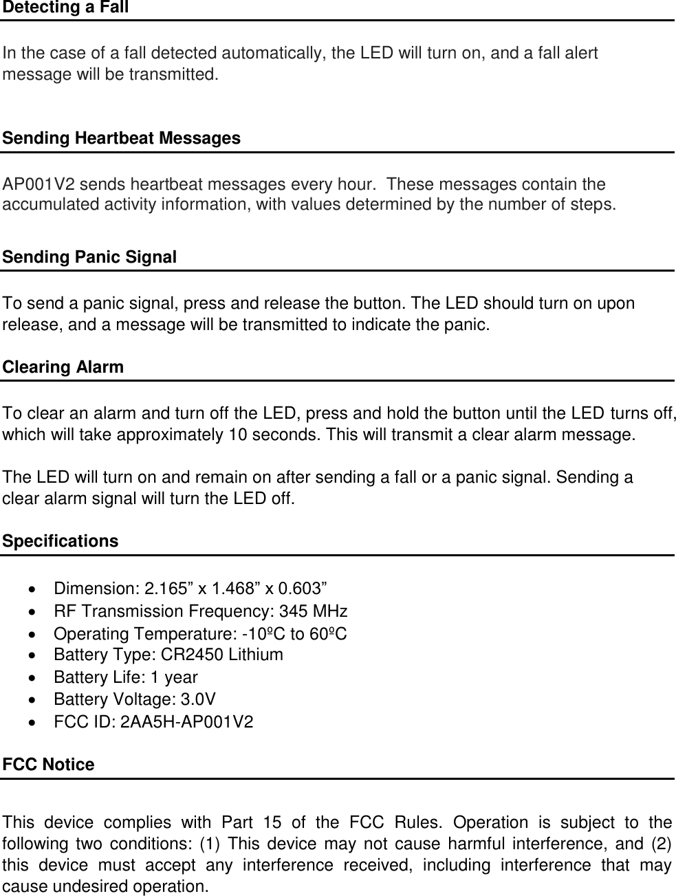 Detecting a Fall  In the case of a fall detected automatically, the LED will turn on, and a fall alert message will be transmitted.    Sending Heartbeat Messages  AP001V2 sends heartbeat messages every hour.  These messages contain the accumulated activity information, with values determined by the number of steps.   Sending Panic Signal  To send a panic signal, press and release the button. The LED should turn on upon release, and a message will be transmitted to indicate the panic.   Clearing Alarm  To clear an alarm and turn off the LED, press and hold the button until the LED turns off, which will take approximately 10 seconds. This will transmit a clear alarm message.  The LED will turn on and remain on after sending a fall or a panic signal. Sending a clear alarm signal will turn the LED off.  Specifications    Dimension: 2.165” x 1.468” x 0.603”   RF Transmission Frequency: 345 MHz   Operating Temperature: -10ºC to 60ºC    Battery Type: CR2450 Lithium    Battery Life: 1 year   Battery Voltage: 3.0V   FCC ID: 2AA5H-AP001V2  FCC Notice  This  device  complies  with  Part  15  of  the  FCC  Rules.  Operation  is  subject  to  the following two conditions: (1) This  device may not  cause harmful interference,  and (2) this  device  must  accept  any  interference  received,  including  interference  that  may cause undesired operation. 