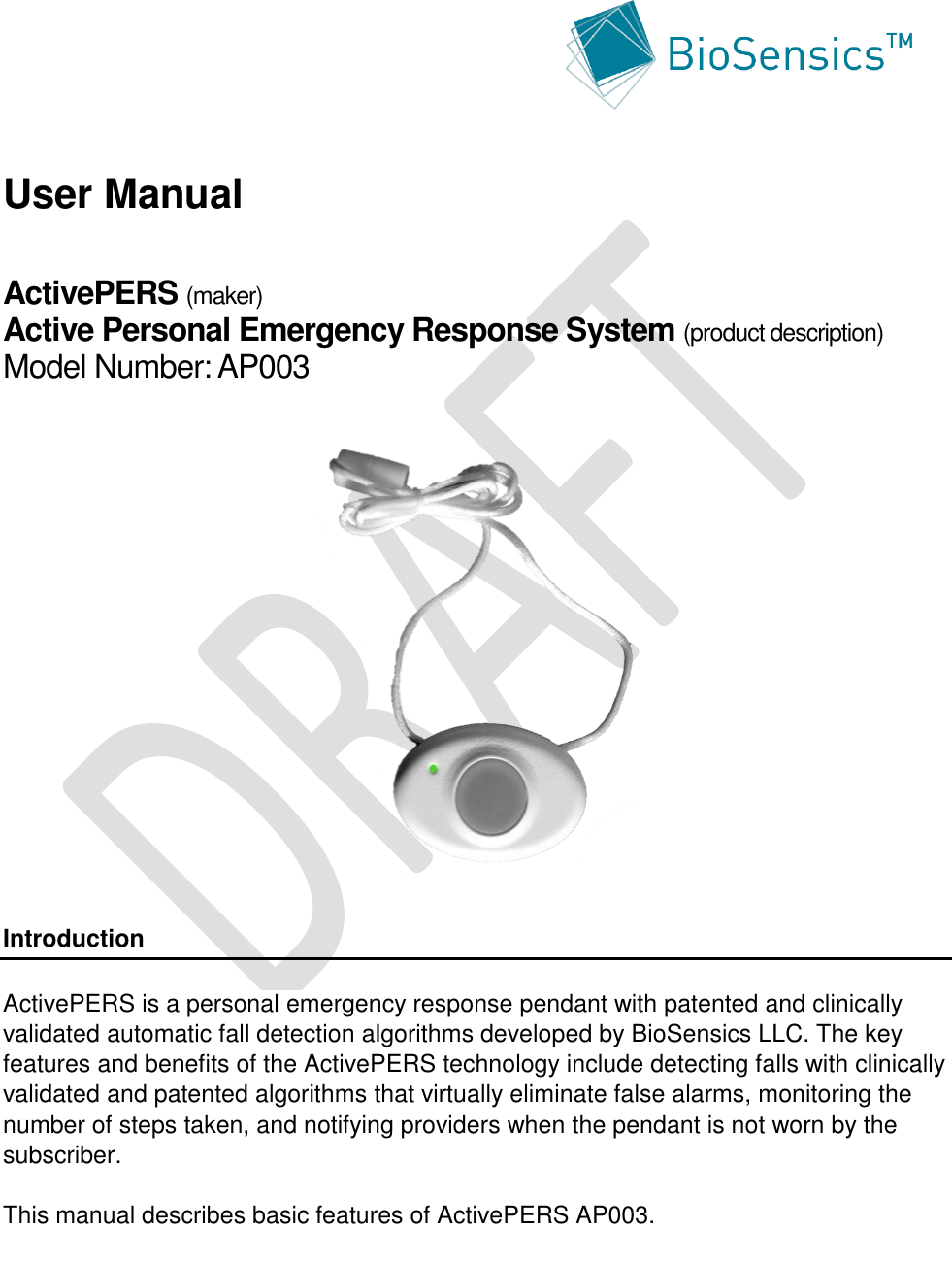        User Manual  ActivePERS (maker) Active Personal Emergency Response System (product description) Model Number: AP003                 Introduction  ActivePERS is a personal emergency response pendant with patented and clinically validated automatic fall detection algorithms developed by BioSensics LLC. The key features and benefits of the ActivePERS technology include detecting falls with clinically validated and patented algorithms that virtually eliminate false alarms, monitoring the number of steps taken, and notifying providers when the pendant is not worn by the subscriber.  This manual describes basic features of ActivePERS AP003.  