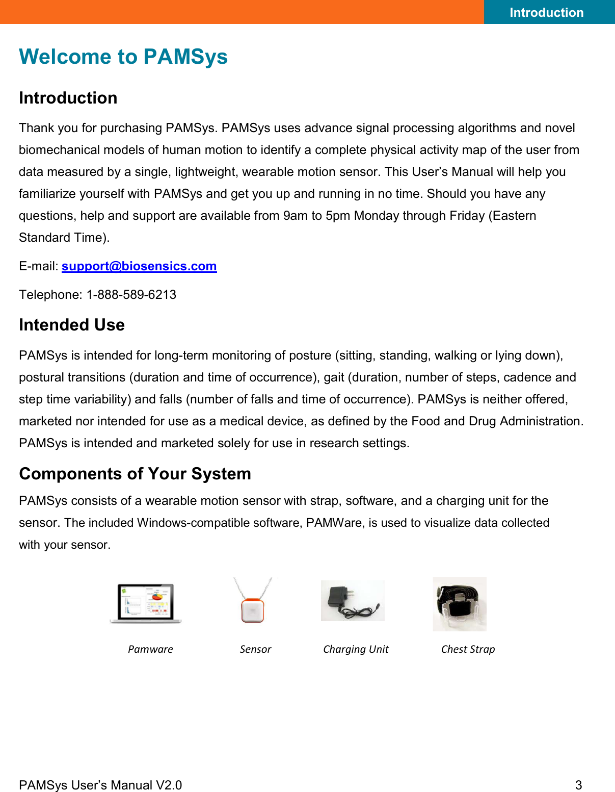 Introduction PAMSys User’s Manual V2.0 3    Welcome to PAMSys Introduction Thank you for purchasing PAMSys. PAMSys uses advance signal processing algorithms and novel biomechanical models of human motion to identify a complete physical activity map of the user from data measured by a single, lightweight, wearable motion sensor. This User’s Manual will help you familiarize yourself with PAMSys and get you up and running in no time. Should you have any questions, help and support are available from 9am to 5pm Monday through Friday (Eastern Standard Time). E- mail: support@biosensics.com  Telephone: 1-888-589-6213  Intended Use PAMSys is intended for long-term monitoring of posture (sitting, standing, walking or lying down), postural transitions (duration and time of occurrence), gait (duration, number of steps, cadence and step time variability) and falls (number of falls and time of occurrence). PAMSys is neither offered, marketed nor intended for use as a medical device, as defined by the Food and Drug Administration. PAMSys is intended and marketed solely for use in research settings. Components of Your System PAMSys consists of a wearable motion sensor with strap, software, and a charging unit for the sensor. The included Windows-compatible software, PAMWare, is used to visualize data collected with your sensor.     Pamware Sensor Charging Unit Chest Strap     