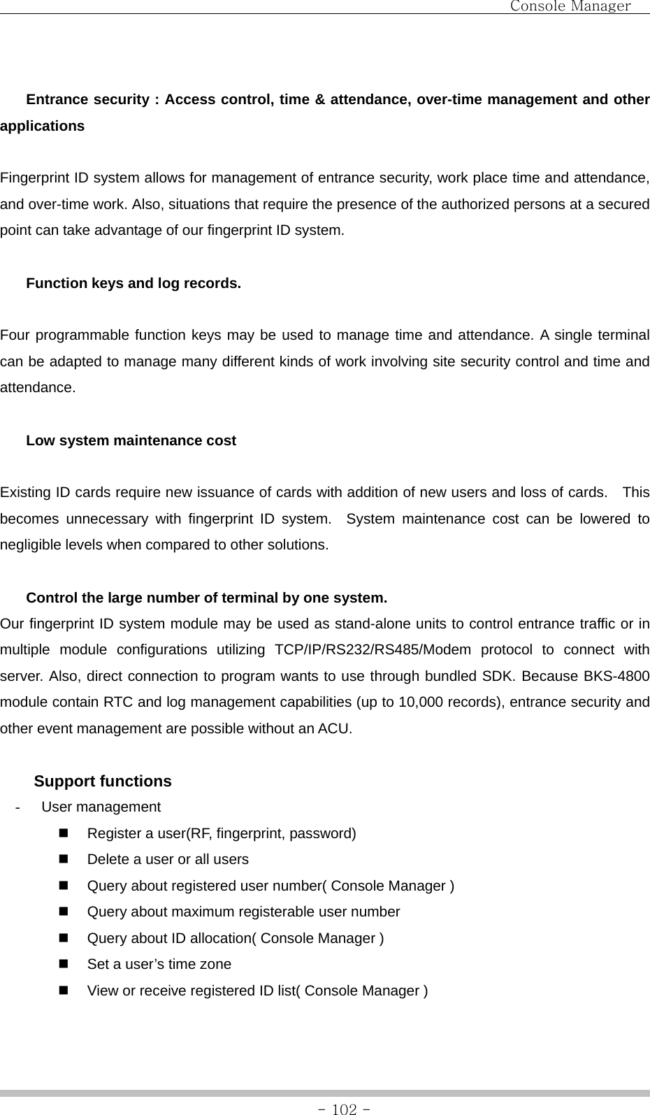                                Console Manager               - 102 -  Entrance security : Access control, time &amp; attendance, over-time management and other applications  Fingerprint ID system allows for management of entrance security, work place time and attendance, and over-time work. Also, situations that require the presence of the authorized persons at a secured point can take advantage of our fingerprint ID system.   Function keys and log records.  Four programmable function keys may be used to manage time and attendance. A single terminal can be adapted to manage many different kinds of work involving site security control and time and attendance.   Low system maintenance cost  Existing ID cards require new issuance of cards with addition of new users and loss of cards.    This becomes unnecessary with fingerprint ID system.  System maintenance cost can be lowered to negligible levels when compared to other solutions.    Control the large number of terminal by one system. Our fingerprint ID system module may be used as stand-alone units to control entrance traffic or in multiple module configurations utilizing TCP/IP/RS232/RS485/Modem protocol to connect with server. Also, direct connection to program wants to use through bundled SDK. Because BKS-4800 module contain RTC and log management capabilities (up to 10,000 records), entrance security and other event management are possible without an ACU.     Support functions - User management   Register a user(RF, fingerprint, password)   Delete a user or all users   Query about registered user number( Console Manager )   Query about maximum registerable user number   Query about ID allocation( Console Manager )   Set a user’s time zone   View or receive registered ID list( Console Manager ) 