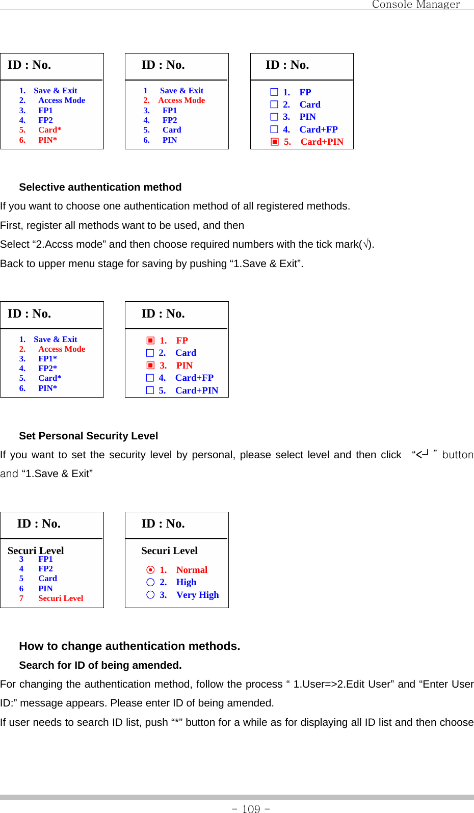                                Console Manager               - 109 -             Selective authentication method If you want to choose one authentication method of all registered methods. First, register all methods want to be used, and then   Select “2.Accss mode” and then choose required numbers with the tick mark(√). Back to upper menu stage for saving by pushing “1.Save &amp; Exit”.              Set Personal Security Level If you want to set the security level by personal, please select level and then click  “&lt;┘” button and “1.Save &amp; Exit”              How to change authentication methods.  Search for ID of being amended. For changing the authentication method, follow the process “ 1.User=&gt;2.Edit User” and “Enter User ID:” message appears. Please enter ID of being amended. If user needs to search ID list, push “*” button for a while as for displaying all ID list and then choose 1   Save &amp; Exit 2.  Access Mode 3. FP1 4. FP2 5. Card 6. PIN 1.  Save &amp; Exit 2. Access Mode 3. FP1 4. FP2 5. Card* 6. PIN* 1.  Save &amp; Exit 2. Access Mode 3. FP1* 4. FP2* 5. Card* 6. PIN* ID : No.  ID : No.  ID : No. □  1.  FP □ 2.  Card □  3.  PIN □  4.  Card+FP ▣  5.  Card+PIN ID : No.  ID : No. ▣  1.  FP □ 2.  Card ▣  3.  PIN □  4.  Card+FP □  5.  Card+PIN 3 FP1 4 FP2 5 Card 6 PIN 7 Securi Level Securi Level ID : No. ⊙  1.  Normal ○ 2.  High ○  3.  Very High  ID : No. Securi Level