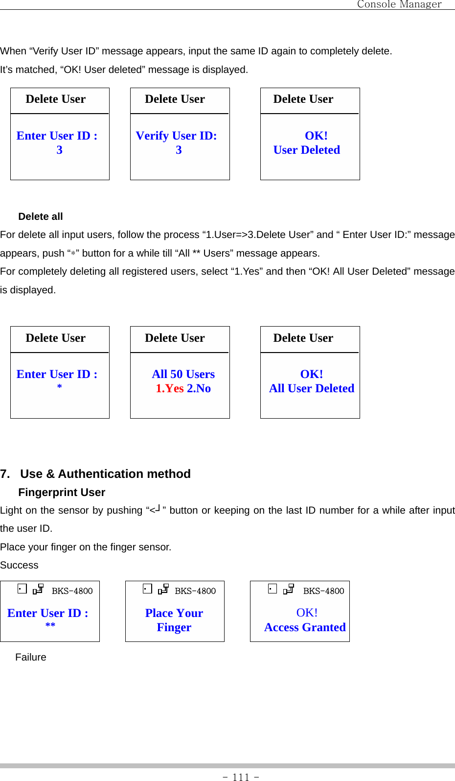                                Console Manager               - 111 -When “Verify User ID” message appears, input the same ID again to completely delete. It’s matched, “OK! User deleted” message is displayed.                   Delete all For delete all input users, follow the process “1.User=&gt;3.Delete User” and “ Enter User ID:” message appears, push “*” button for a while till “All ** Users” message appears. For completely deleting all registered users, select “1.Yes” and then “OK! All User Deleted” message is displayed.                    7.  Use &amp; Authentication method  Fingerprint User Light on the sensor by pushing “&lt;┘” button or keeping on the last ID number for a while after input the user ID. Place your finger on the finger sensor. Success               Failure OK! User Deleted Enter User ID : 3 Verify User ID: 3 OK! All User Deleted Enter User ID : *  All 50 Users 1.Yes 2.No OK! Access Granted Enter User ID : **  Place Your Finger Delete UserDelete UserDelete UserDelete User  Delete User Delete User BKS-4800  BKS-4800  BKS-4800 