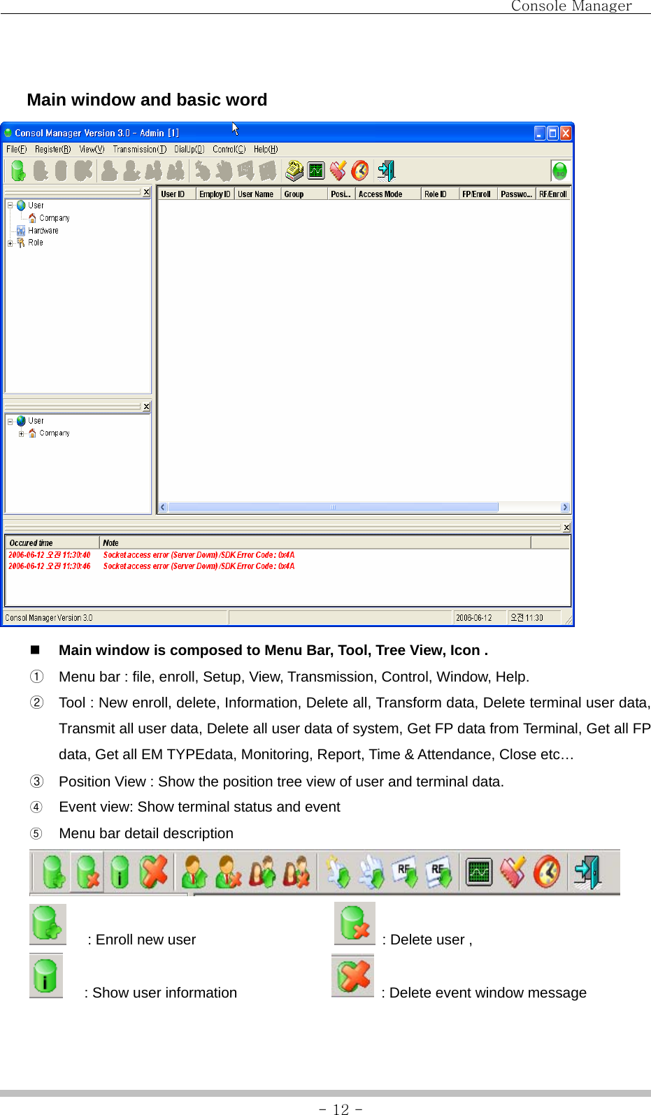                                Console Manager               - 12 -   Main window and basic word   Main window is composed to Menu Bar, Tool, Tree View, Icon . ① Menu bar : file, enroll, Setup, View, Transmission, Control, Window, Help. ② Tool : New enroll, delete, Information, Delete all, Transform data, Delete terminal user data, Transmit all user data, Delete all user data of system, Get FP data from Terminal, Get all FP data, Get all EM TYPEdata, Monitoring, Report, Time &amp; Attendance, Close etc… ③ Position View : Show the position tree view of user and terminal data. ④ Event view: Show terminal status and event ⑤ Menu bar detail description    : Enroll new user                      : Delete user ,      : Show user information                : Delete event window message  