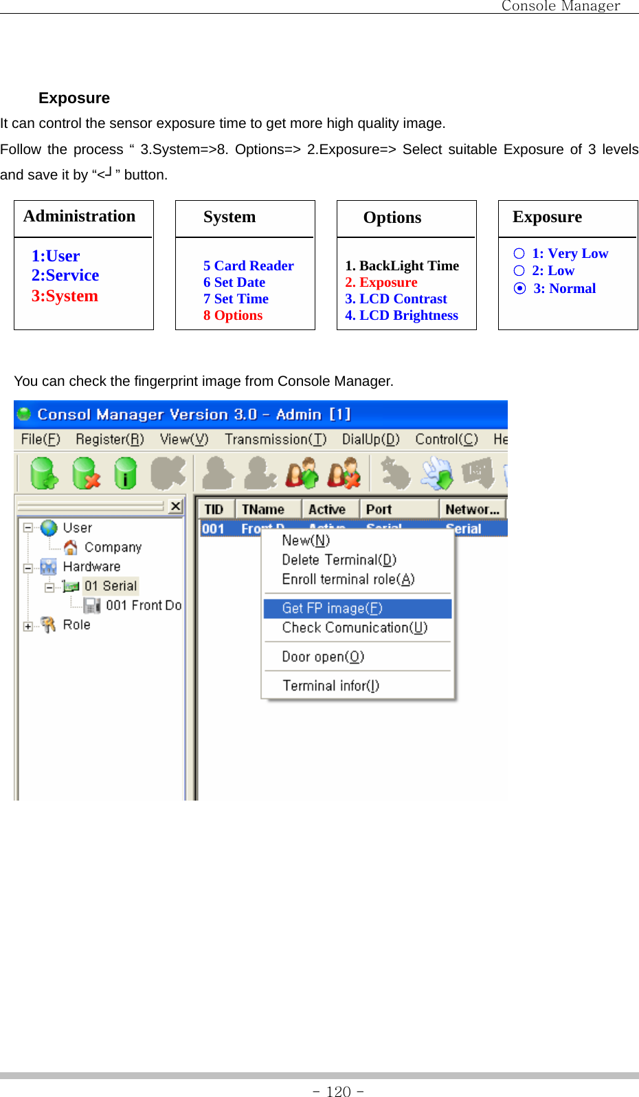                                Console Manager               - 120 -  Exposure It can control the sensor exposure time to get more high quality image.   Follow the process “ 3.System=&gt;8. Options=&gt; 2.Exposure=&gt; Select suitable Exposure of 3 levels and save it by “&lt;┘” button.                 You can check the fingerprint image from Console Manager.  Exposure ○  1: Very Low ○ 2: Low ⊙ 3: Normal 1. BackLight Time 2. Exposure 3. LCD Contrast 4. LCD Brightness 5 Card Reader 6 Set Date 7 Set Time 8 Options Administration  1:User 2:Service 3:System   System  Options 